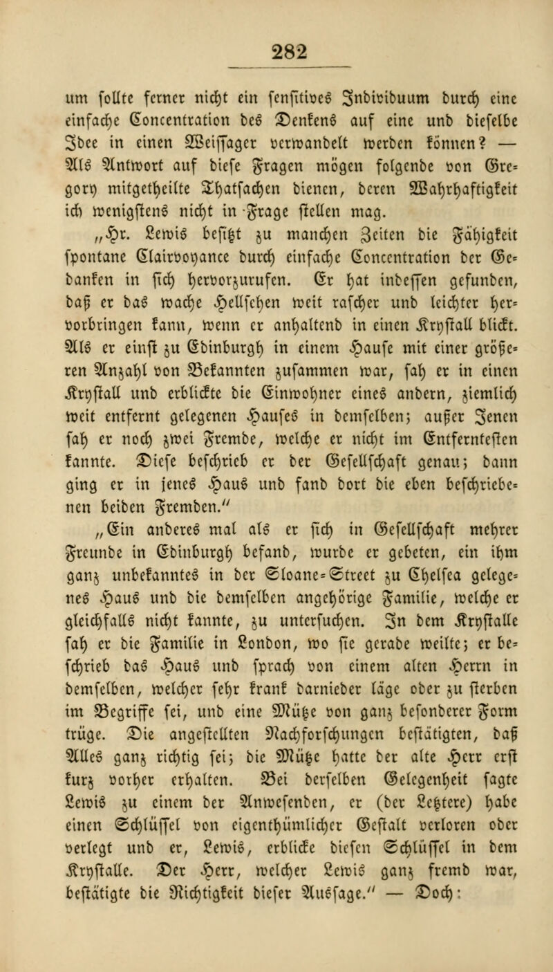 urn folltc fcmcr nid£)t cm fenfitioe6 Snbhnbuum burd) einc einfacfyc Concentration be6 ^enfenS auf einc unb biefelbe Sbee in eincn SSeiffagcr ocrroanbelt roerben fonncn? — 3(16 5lntn>ort auf bicfe gragen mogen folgenbe oon ®re= gorr; mitgetfyeilte £fyatfad)en biencn, bcren 955at)rt>afttgfeit id) roenigjienS nicrjt in grage jMen mag. ,/Jpr. Ceroid befifct ju mandjen Sctten bic gdfyigfeit fpontane (Stairoo^ance burd) etnfadje Concentration bcr ©c= banfen in fid) fyertoor&urufcn. Cr fyat inbeffen gefunben, ba$ er ba6 roacrje JpeUfcfyen roett rafter unb leid)ter t>er= r-orbringen farm, roenn cr anfyattcnb in einen •ftrttfrall bticft. 2116 er einft ju Cbinburgf) in einem $aufe mit ciner grofe* rcn 2Cn§ai)l oon 33efannten jufammen roar, fat) cr in cinen .ftrtjffall unb crblicfte bie Cinroofyner cinc6 anbern, jiemltd) roeit entfernt gelegenen JpaufcS in bemfciben; aufer S^ncn far) er nod) jroei grembe, roctdje cr ntcrjt im Cntferntefien fannte. £>tcfe befefyrieb er ber ©efellfdjaft genau, bann ging er in jene6 £au6 unb fanb bort bie eben befd)riebe= nen beiben gremben. /,6m anbereS mal al6 er fid) in ©efellfdjaft mefyrer greunbe in Cbtnburgr; befanb, rourbe er gebeten, em ifym ganj unbe!annte6 in ber <Sloane=Street ju Cfyelfea gctege* ne6 $au6 unb bie bemfclben angetjorige gamilie, rocldje cr gteid)fatt6 nidjt fannte, §u untcrfudjen. 3n bem ^rtjfraUe fat) er bie gamitie in £onbon, too fie gcrabe roeitte, cr be* fdjrieb ba6 £au6 unb fprad) Don einem atten ^)crrn in bemfclben, roeldjcr fet)r Iran! barniebcr lage ober ju fierben im SBegrijfe fei, unb eine SERufce r>on gan§ befonberer gorm triige. £)te angeftctlten 9?ad)forfd)ungcn bcfidtigten, ka$ 5lUe6 ganj rid)tig feij bie SJftiifcc fyatte ber atte $err erfl furj oorfyer crfyalten. 25ei berfelben ©elcgenfyett fagtc £eroi6 $u einem ber 2lnroefenbcn, er (ber 2e|tere) fyabc cinen ©crjiiiffct oon etgentt)iimltd)cr ©cfialt ocrloren ober oerlcgt unb cr, £eroi6, crblidc bicfen <Sd)litffc( in bem $rt)fiaUe. £)er £err, rocld)er £emi6 gan$ fremb roar, beftdtigte bic 9fcd)tigfcit biefer 5(uefage. — £)od):