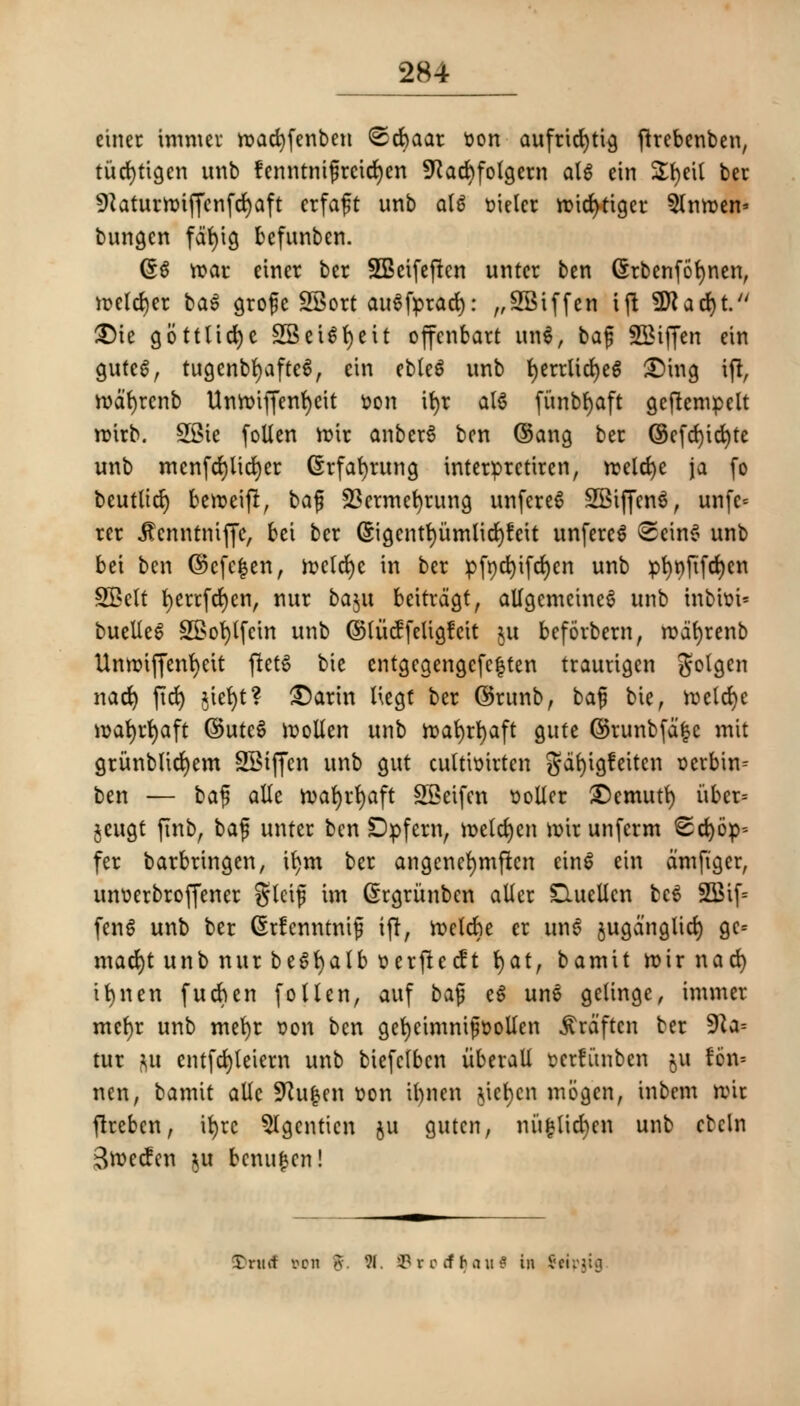 etner unmet n?ad)fenben ©cbaar sort aufricfytig ftrebenben, titd)tigen unb fenntnigrcid)cn 9Jad)fotgern aU ein Sfyeil ber 9?aturn?iffcnfd)aft crfaft unb al* fcielcr tDtd>tigcr 5lnn>en' bungcn fdf)ig bcfunben. (£$ rcar einer ber SBcifeften untcr ben Grbenfofynen, n>eld)er ba$ groge SSort au^fprad): ,,2Biffen tjt SDJacfyt. £)U gottlicfye SSeUfyett offcnbart UQi> bag Stiffen ein guteg, tugenbfyafte6, ein ebleS unb fyerrltcfyeS £)ing ift, roatycnb Untoiffenfycit Don tt>r al6 fi'tnbfyaft geftempelt roirb. SSie fallen n?ir anberS ben @ang ber @efd)id)te unb mcnfd)lta)er (Srfafyrung interprctiren, rcelcfye ja fo beutltcf) beroeift, bag SScrmcfyrung unfcreS SSiffcnS, unfc* rer .ftenntnifjc, bet ber (5igcntt)umlid)feit unfereS <2cin6 unb bet ben ©cfe|en, n?cld)c in ber pfnd)ifd)en unb pf)t)ftfd)en SBclt berrfefyen, nur baju beitrdejt, allgemeincS unb tnbhn* buelieS 2Bot)lfcin unb ©lucffeUgfcit $u befovbern, rodfyrenb Unnriffenfyett fletS tie entgcgengcfe|ten trautigen golgcn nad) fid> ^iefyt? £5arin ttegt ber ©runb, bag bie, meld)e it)at)rt)aft ©utcS moUen unb ttafyrfyaft gute ©runbfd|e mit grunbltcfyem SBtffcn unb gut culttmrtcn gdfyigfeitcn r-erbin^ ben — bag alle tvafyrfyaft SBeifen roller £>emutl) itber= jeugt jTnb, bag untcr ben Dpfern, metd)en mirunferm Stop- fer barbringen, t^m ber angencfymften ein$ ein dmftger, unucrbroffener gleig im Grrgritnben aller D.ueUcn bc$ 2Btf= fcn6 unb ber CSrfenntntjj iff, ftclcbe er un$ jugdnglid) gc-- mad)t unb nur beSfyalb serftetft fyat, bamit rotrnad) tfynen fucben follen, attf bag e6 unS gelingc, immer mcf)r unb mefyr t?on ben gcfycimntgflollen ^rdftcn ber 9Za= tur i\u cntfd)leiern unb biefclbcn itberall Bcrfunben fcu ft* nen, bamit alle Sftufccn son il)nen jiefyen mijgen, inbem nut flrebcn, ifyrc 5Igcnticn $u gutcn, nu£lid)cn unb cbcln Sweden ju benufcen! £nuf oon a. 91. SBrotfljau* in Seipjig