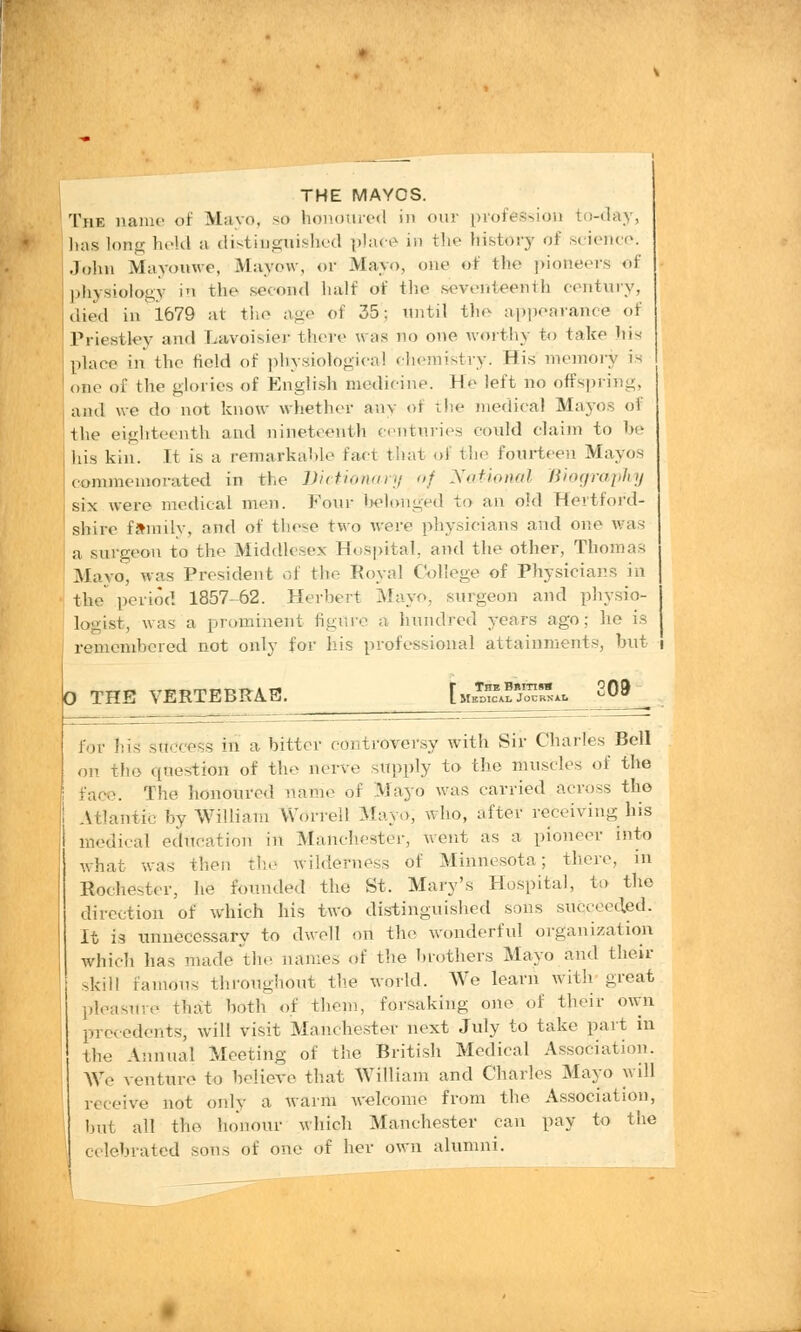 THE MAYOS. The name of Mayo, so honoured in our profession to-day, has long held a distinguished place in the history of science. John Mavouwe, Mayow, or Mayo, one of the pioneers of physiology in the second half of the seventeenth century, died in 1679 at the age of 35; until the appearance of Priestley and Lavoisier there was no one worthy to take his place in the field of physiological chemistry. His memory is one of the glories of English medicine. H*' left no offspring, and we do not know whether any of the medical Mayos of the eighteenth and nineteenth centuries could claim to be his kin. It is a remarkable fact that of the fourteen Mayos commemorated in the Dictionary of National Biography six were medical men. Four belonged to an old Hertford- shire family, and of these two were physicians and one was a surgeon to the Middlesex Hospital, and the other, Thomas Mayo, was President of the Royal College of Physicians in the period 1857-62. Herbert Mayo, surgeon and physio- logist, was a prominent figure a hundred years ago; lie is remembered not only for his professional attainments, but i 0 THE VERTEBRAS. r TheB»ith» oqo L Medical Jocbn*!• for his success in a bitter controversy with Sir Charles Bell on the question of the nerve supply to the muscles of the The honoured name of Mayo was carried across the Atlantic by William Worrell Mayo, who, after receiving his medical education in Manchester, vent as a pioneer into what was then the wilderness of Minnesota; there, in Rochester, he founded the St. Mary's Hospital, to the direction of which his two distinguished sons succeeded. It is unnecessary to dwell on the wonderful organization which has made the names of the brothers Mayo and their skill Famous throughout the world. We learn with great pleasure that both of them, forsaking one of their own precedents, will visit Manchester next July to take part in the Annual Meeting of the British Medical Association. We venture to believe that William and Charles Mayo will receive not only a warm welcome from the Association, but all the honour which Manchester can pay to the celebrated son. of one of her own alumni.