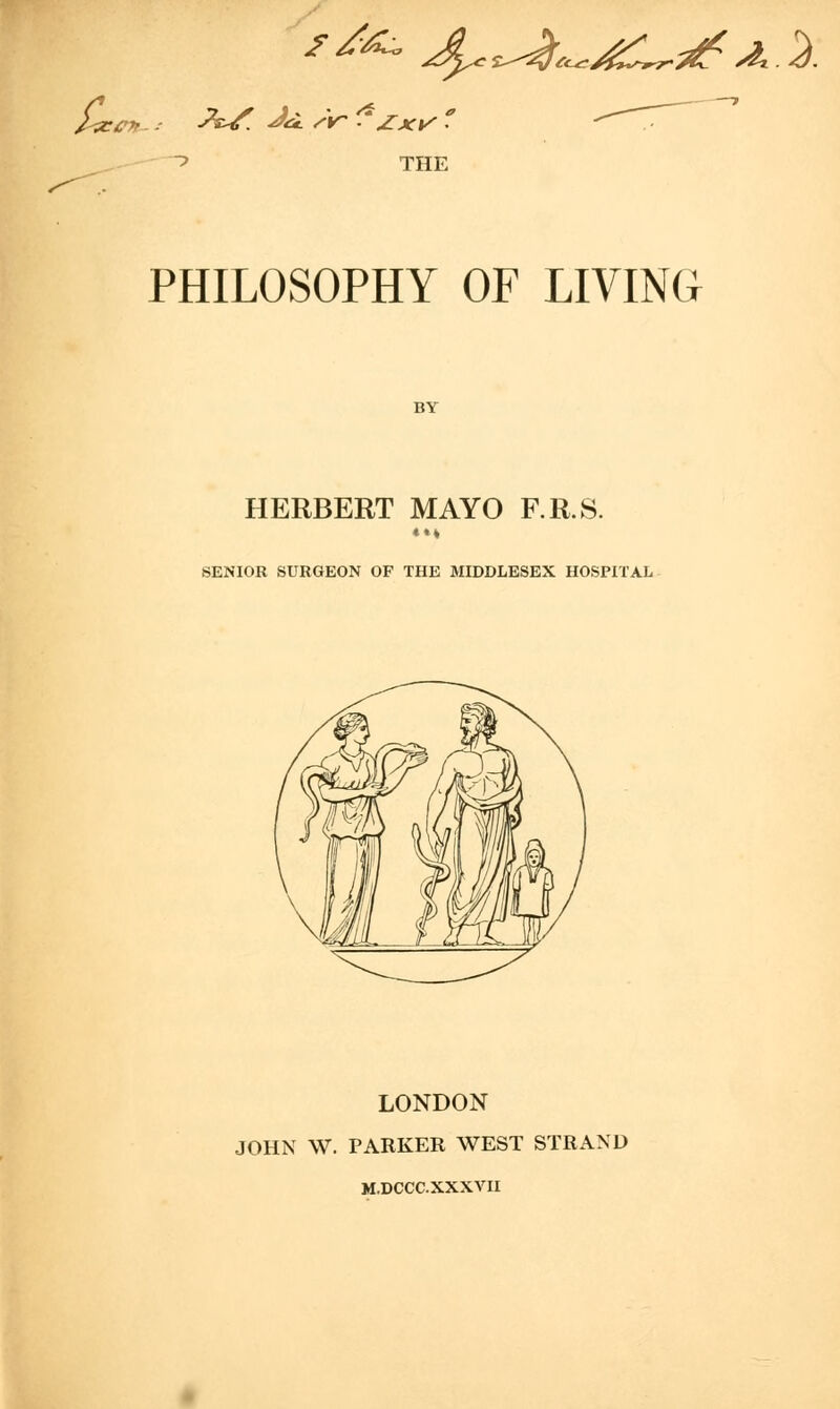 i^ecp -'W Ju. sir ?Zxv ' THE PHILOSOPHY OF LIVING BY HERBERT MAYO F.R.S. *** SENIOR SURGEON OF THE MIDDLESEX HOSPITAL LONDON JOHN W. PARKER WEST STRAND M.DCCC.XXXVH