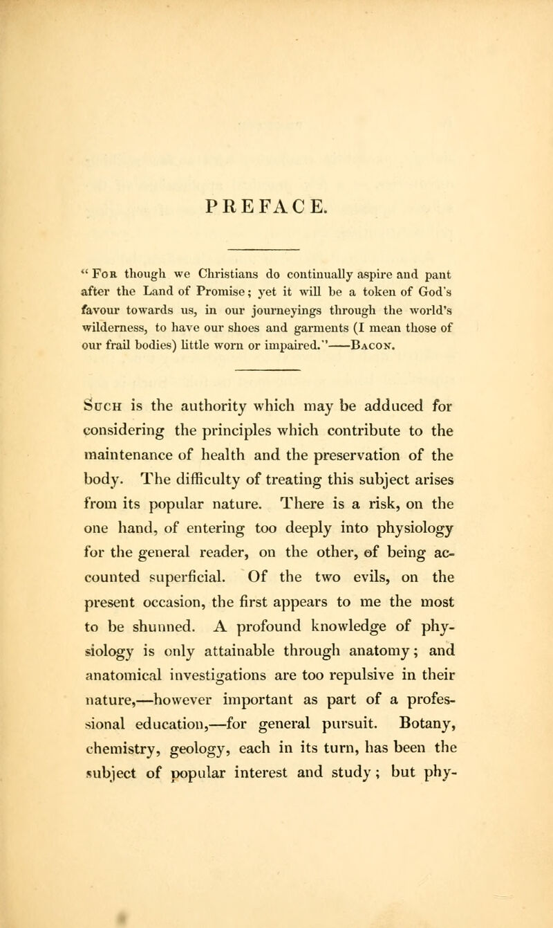 PREFACE. *' For though we Christians do continually aspire and pant after the Land of Promise; yet it will be a token of God's favour towards us, in our journeyings through the world's wilderness, to have our shoes and garments (I mean those of our frail bodies) little worn or impaired. Bacok. Such is the authority which may be adduced for considering the principles which contribute to the maintenance of health and the preservation of the body. The difficulty of treating this subject arises from its popular nature. There is a risk, on the one hand, of entering too deeply into physiology for the general reader, on the other, of being ac- counted superficial. Of the two evils, on the present occasion, the first appears to me the most to be shunned. A profound knowledge of phy- siology is only attainable through anatomy; and anatomical investigations are too repulsive in their nature,—however important as part of a profes- sional education,—for general pursuit. Botany, chemistry, geology, each in its turn, has been the subject of popular interest and study; but phy-