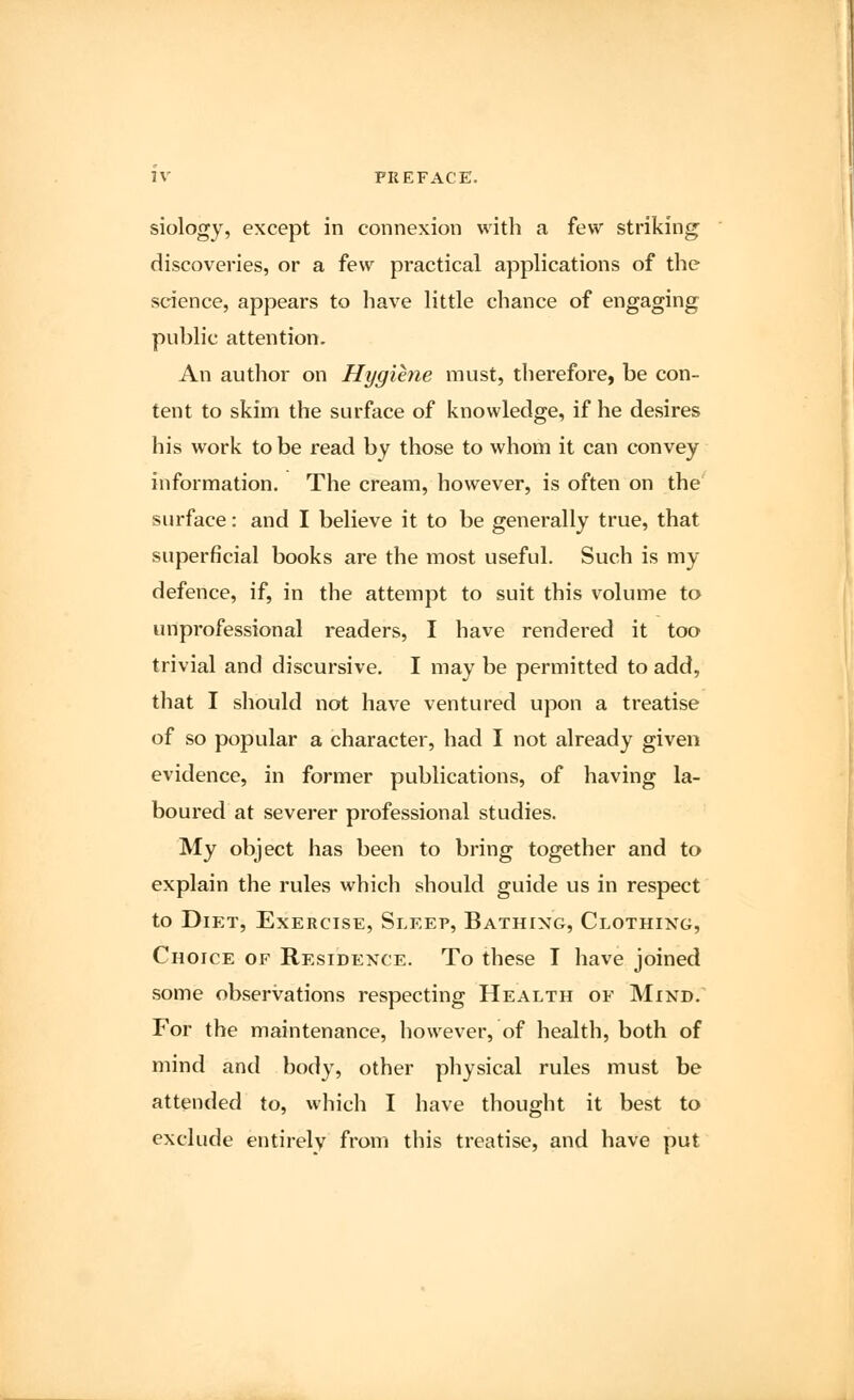 siology, except in connexion with a few striking discoveries, or a few practical applications of the science, appears to have little chance of engaging public attention. An author on Hygiene must, therefore, be con- tent to skim the surface of knowledge, if he desires his work to be read by those to whom it can convey information. The cream, however, is often on the surface: and I believe it to be generally true, that superficial books are the most useful. Such is my defence, if, in the attempt to suit this volume to unprofessional readers, I have rendered it too trivial and discursive. I may be permitted to add, that I should not have ventured upon a treatise of so popular a character, had I not already given evidence, in former publications, of having la- boured at severer professional studies. My object has been to bring together and to explain the rules which should guide us in respect to Diet, Exercise, Sleep, Bathing, Clothing, Choice of Residence. To these I have joined some observations respecting Health of Mind. For the maintenance, however, of health, both of mind and body, other physical rules must be attended to, which I have thought it best to exclude entirely from this treatise, and have put