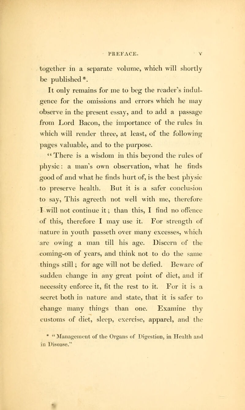 together in a separate volume, which will shortly be published*. It only remains for me to beg the reader's indul- gence for the omissions and errors which he may observe in the present essay, and to add a passage from Lord Bacon, the importance of the rules in which will render three, at least, of the following pages valuable, and to the purpose.  There is a wisdom in this beyond the rules of physic: a man's own observation, what he finds good of and what he finds hurt of, is the best physic- to preserve health. But it is a safer conclusion to say, This agreeth not well with me, therefore I will not continue it; than this, I find no offence of this, therefore I may use it. For strength of nature in youth passeth over many excesses, which are owing a man till his age. Discern of the coming-on of years, and think not to do the same things still; for age will not be defied. Beware of sudden change in any great point of diet, and if necessity enforce it, fit the rest to it. For it is a secret both in nature and state, that it is safer to change many things than one. Examine thy customs of diet, sleep, exercise, apparel, and the *  Management of the Organs of Digestion, in Health and in Disease.