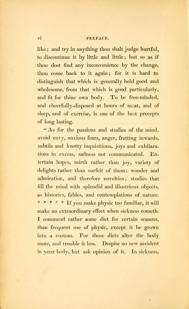 like; and try in anything thou shalt judge hurtful, to discontinue it by little and little; but so as if thou dost find any inconvenience by the change, thou come back to it again; for it is hard to distinguish that which is generally held good and wholesome, from that which is good particularly, and fit for thine own body. To be free-minded, and cheerfully-disposed at hours of meat, and of sleep, and of exercise, is one of the best precepts of long lasting.  As for the passions and studies of the mind, avoid envy, anxious fears, anger, fretting inwards, subtile and knotty inquisitions, joys and exhilara- tions in excess, sadness not communicated. En- tertain hopes, mirth rather than joy, variety of delights rather than surfeit of them ; wonder and admiration, and therefore novelties; studies that fill the mind with splendid and illustrious objects, as histories, fables, and contemplations of nature. ***** If you make physic too familiar, it will make no extraordinary effect when sickness cometh. I commend rather some diet for certain seasons, than frequent use of physic, except it be grown into a custom. For those diets alter the body more, and trouble it less. Despise no new accident in your body, but ask opinion of it. In sickness,