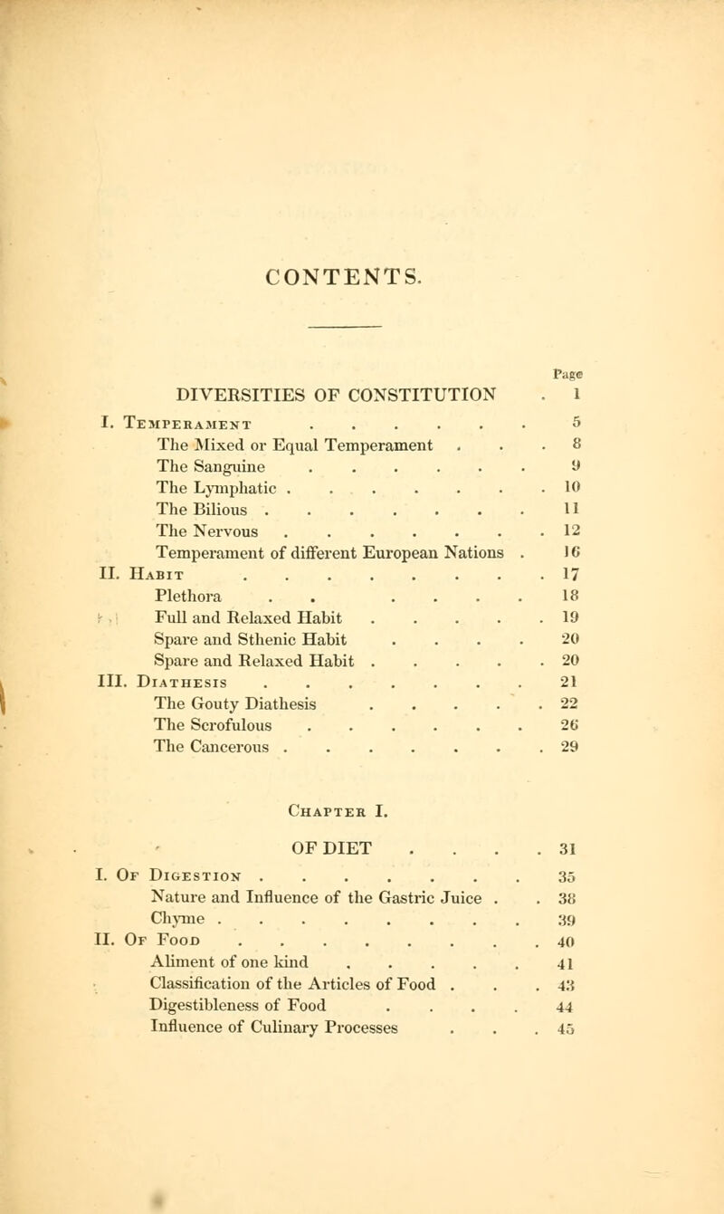 CONTENTS. Page DIVERSITIES OF CONSTITUTION . 1 I. Temperament ...... 5 The Mixed or Equal Temperament ... 8 The Sanguine ...... 9 The Lymphatic ....... 10 The Bilious 11 The Nervous ....... 12 Temperament of different European Nations . 16 II. Habit 17 Plethora . .... 18 Full and Relaxed Habit 19 Spare and Sthenic Habit .... 20 Spare and Relaxed Habit 20 III. Diathesis ....... 21 The Gouty Diathesis . . . . 22 The Scrofulous ...... 26* The Cancerous ....... 29 Chapter I. OF DIET I. Of Digestion ...... Nature and Influence of the Gastric Juice Chyme ....... II. Of Food Aliment of one kind .... Classification of the Articles of Food . Digestibleness of Food Influence of Culinary Processes 31 35 38 39 40 41 43 44 45