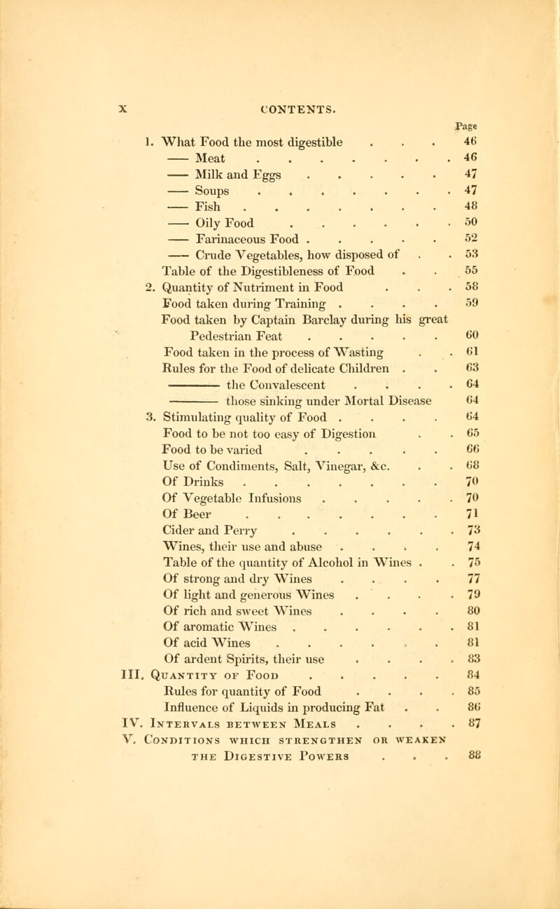 fage 1. What Food the most digestible ... 46 Meat 46 Milk and Eggs 47 Soups ....... 47 Fish 48 Oily Food 50 Farinaceous Food ..... 52 Crude Vegetables, how disposed of .53 Table of the Digestibleness of Food . .55 2. Quantity of Nutriment in Food . . .58 Food taken during Training .... 59 Food taken by Captain Barclay during his great Pedestrian Feat ..... 60 Food taken in the process of Wasting . . • 01 Rules for the Food of delicate Children . . 63 the Convalescent . . . .64 those sinking under Mortal Disease 64 3. Stimulating quality of Food .... 64 Food to be not too easy of Digestion . . 65 Food to be varied ..... 66 Use of Condiments, Salt, Vinegar, &c. . . 68 Of Drinks 70 Of Vegetable Infusions 70 Of Beer 71 Cider and Perry ...... 73 Wines, their use and abuse .... 74 Table of the quantity of Alcohol in Wines . . 75 Of strong and dry Wines .... 77 Of light and generous Wines . . . .79 Of rich and sweet Wines .... 80 Of aromatic Wines 81 Of acid Wines ...... 81 Of ardent Spirits, their use . . . .83 III. Quantity of Food ..... 84 Rules for quantity of Food . . . .85 Influence of Liquids in producing Fat . . 86 IV. Intervals between Meals . . . .87 V. Conditions which strengthen or weaken the Digestive Powers ... 88