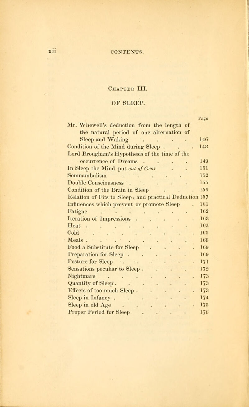 Chapter III. OF SLEEP. Page Mr. Whewell's deduction from the length of the natural period of one alternation of Sleep and Waking .... 146 Condition of the Mind during Sleep . . .148 Lord Brougham's Hypothesis of the time of the occurrence of Dreams . . . . 149 In Sleep the Mind put out of Gear . . 151 Somnambulism ..... 152 Double Consciousness . . . . . 155 Condition of the Brain in Sleep . . .156 Relation of Fits to Sleep; and practical Deduction 157 Influences which prevent or promote Sleep . 161 Fatigue ....... 162 Iteration of Impressions . . . . .163 Heat 163 Cold 165 Meals 168 Food a Substitute for Sleep . . . .169 Preparation for Sleep . . . . . 169 Posture for Sleep 171 Sensations peculiar to Sleep . . . . 172 Nightmare 173 Quantity of Sleep. . . . . . 173 Effects of too much Sleep ..... 17^ Sleep in Infancy . . . . . • 174 Sleep in old Age 175 Proper Period for Sleep . . . - 176