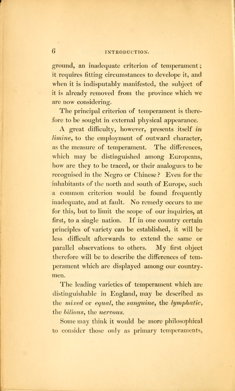 ground, an inadequate criterion of temperament; it requires fitting circumstances to develope it, and when it is indisputably manifested, the subject of it is already removed from the province which we are now considering. The principal criterion of temperament is there- fore to be sought in external physical appearance. A great difficulty, however, presents itself in limine, to the employment of outward character, as the measure of temperament. The differences, which may be distinguished among Europeans, how are they to be traced, or their analogues to be recognised in the Negro or Chinese ? Even for the inhabitants of the north and south of Europe, such a common criterion would be found frequently inadequate, and at fault. No remedy occurs to me for this, but to limit the scope of our inquiries, at first, to a single nation. If in one country certain principles of variety can be established, it will be less difficult afterwards to extend the same or parallel observations to others. My first object therefore will be to describe the differences of tem- perament which are displayed among our country- men. The leading varieties of temperament which are distinguishable in England, may be described as the mixed or equal, the sanguine, the lymphatic, the bilious, the nervous. Some may think it would be more philosophical to consider those only as primary temperaments.