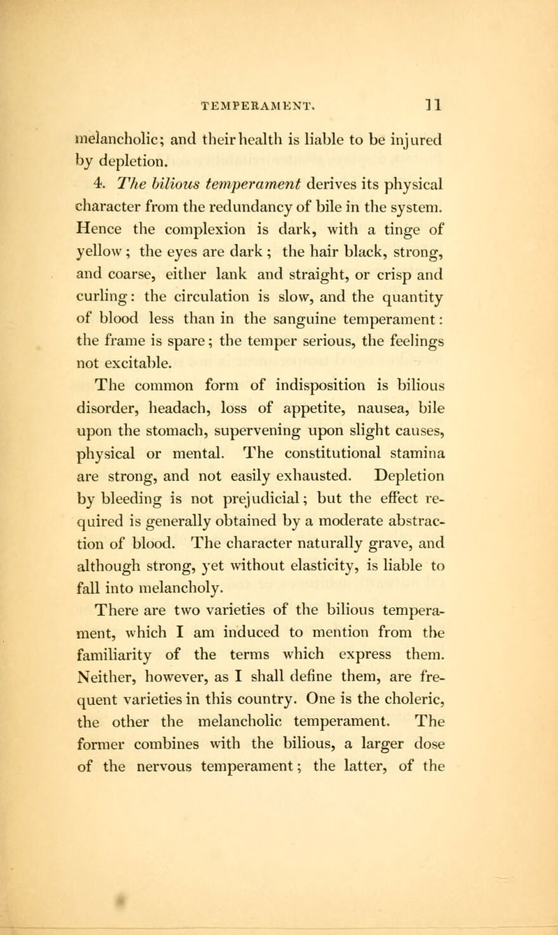 melancholic; and their health is liable to be injured by depletion. 4. The bilious temperament derives its physical character from the redundancy of bile in the system. Hence the complexion is dark, with a tinge of yellow; the eyes are dark; the hair black, strong, and coarse, either lank and straight, or crisp and curling: the circulation is slow, and the quantity of blood less than in the sanguine temperament: the frame is spare; the temper serious, the feelings not excitable. The common form of indisposition is bilious disorder, headach, loss of appetite, nausea, bile upon the stomach, supervening upon slight causes, physical or mental. The constitutional stamina are strong, and not easily exhausted. Depletion by bleeding is not prejudicial; but the effect re- quired is generally obtained by a moderate abstrac- tion of blood. The character naturally grave, and although strong, yet without elasticity, is liable to fall into melancholy. There are two varieties of the bilious tempera- ment, which I am induced to mention from the familiarity of the terms which express them. Neither, however, as I shall define them, are fre- quent varieties in this country. One is the choleric, the other the melancholic temperament. The former combines with the bilious, a larger dose of the nervous temperament; the latter, of the