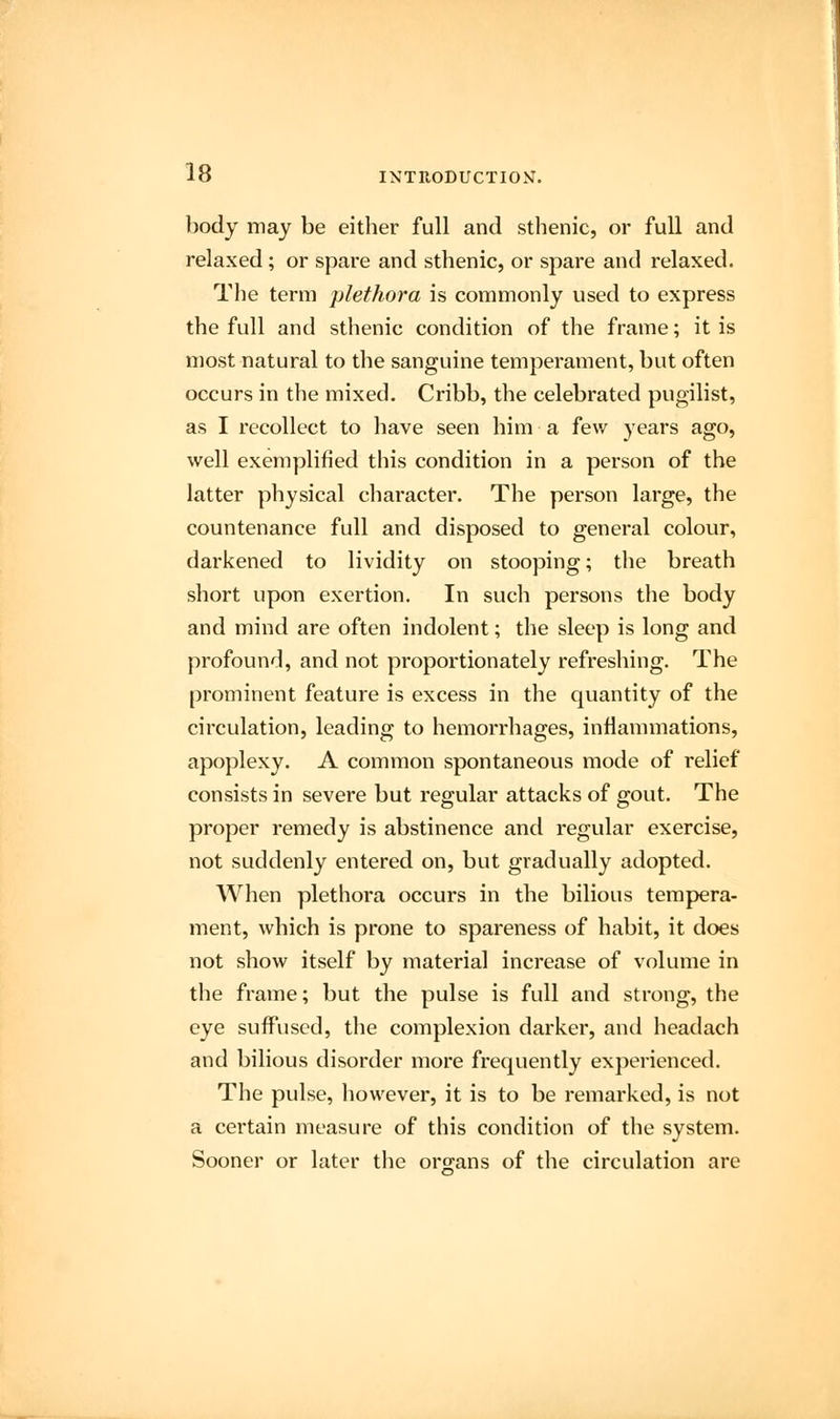 body may be either full and sthenic, or full and relaxed; or spare and sthenic, or spare and relaxed. The term plethora is commonly used to express the full and sthenic condition of the frame; it is most natural to the sanguine temperament, but often occurs in the mixed. Cribb, the celebrated pugilist, as I recollect to have seen him a few years ago, well exemplified this condition in a person of the latter physical character. The person large, the countenance full and disposed to general colour, darkened to lividity on stooping; the breath short upon exertion. In such persons the body and mind are often indolent; the sleep is long and profound, and not proportionately refreshing. The prominent feature is excess in the quantity of the circulation, leading to hemorrhages, inflammations, apoplexy. A common spontaneous mode of relief consists in severe but regular attacks of gout. The proper remedy is abstinence and regular exercise, not suddenly entered on, but gradually adopted. When plethora occurs in the bilious tempera- ment, which is prone to spareness of habit, it does not show itself by material increase of volume in the frame; but the pulse is full and strong, the eye suffused, the complexion darker, and headach and bilious disorder more frequently experienced. The pulse, however, it is to be remarked, is not a certain measure of this condition of the system. Sooner or later the organs of the circulation are