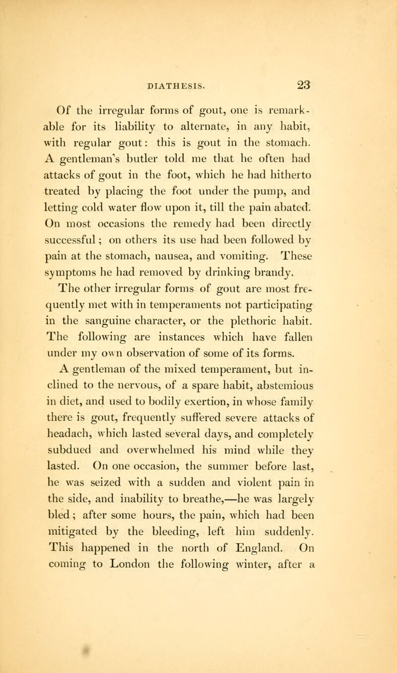 Of the irregular forms of gout, one is remark- able for its liability to alternate, in any habit, with regular gout: this is gout in the stomach. A gentleman's butler told me that he often had attacks of gout in the foot, which he had hitherto treated by placing the foot under the pump, and letting cold water flow upon it, till the pain abated. On most occasions the remedy had been directly successful; on others its use had been followed by pain at the stomach, nausea, and vomiting. These symptoms he had removed by drinking brandy. The other irregular forms of gout are most fre- quently met with in temperaments not participating in the sanguine character, or the plethoric habit. The following are instances which have fallen under my own observation of some of its forms. A gentleman of the mixed temperament, but in- clined to the nervous, of a spare habit, abstemious in diet, and used to bodily exertion, in whose family there is gout, frequently suffered severe attacks of headach, which lasted several days, and completely subdued and overwhelmed his mind while they lasted. On one occasion, the summer before last, he was seized with a sudden and violent pain in the side, and inability to breathe,—he was largely bled; after some hours, the pain, which had been mitigated by the bleeding, left him suddenly. This happened in the north of England. On coming to London the following winter, after a