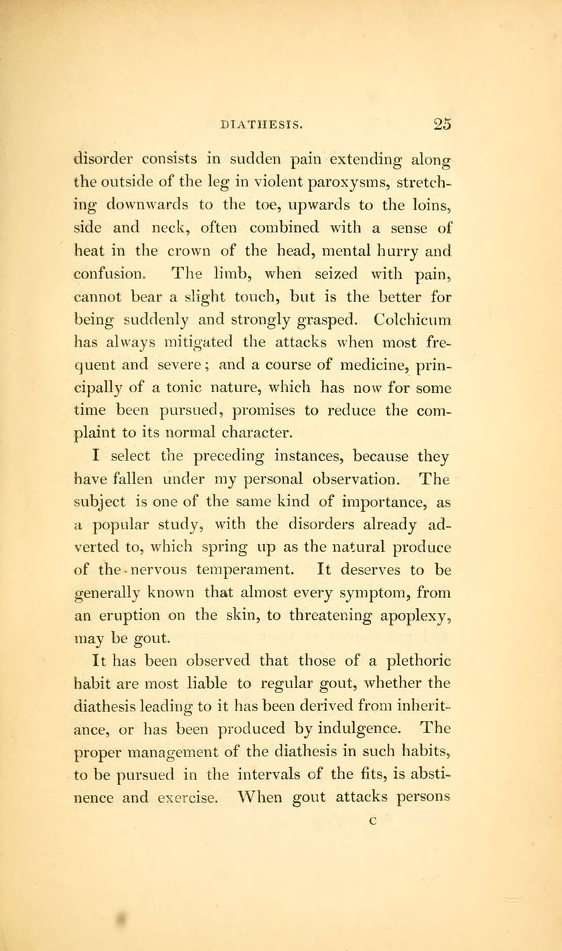 disorder consists in sudden pain extending along the outside of the leg in violent paroxysms, stretch- ing downwards to the toe, upwards to the loins, side and neck, often combined with a sense of heat in the crown of the head, mental hurry and confusion. The limb, when seized with pain, cannot bear a slight touch, but is the better for being suddenly and strongly grasped. Colchicum has always mitigated the attacks when most fre- quent and severe; and a course of medicine, prin- cipally of a tonic nature, which has now for some time been pursued, promises to reduce the com- plaint to its normal character. I select the preceding instances, because they have fallen under my personal observation. The subject is one of the same kind of importance, as a popular study, with the disorders already ad- verted to, which spring up as the natural produce of the-nervous temperament. It deserves to be generally known that almost every symptom, from an eruption on the skin, to threatening apoplexy, may be gout. It has been observed that those of a plethoric habit are most liable to regular gout, whether the diathesis leading to it has been derived from inherit- ance, or has been produced by indulgence. The proper management of the diathesis in such habits, to be pursued in the intervals of the fits, is absti- nence and exercise. When gout attacks persons c