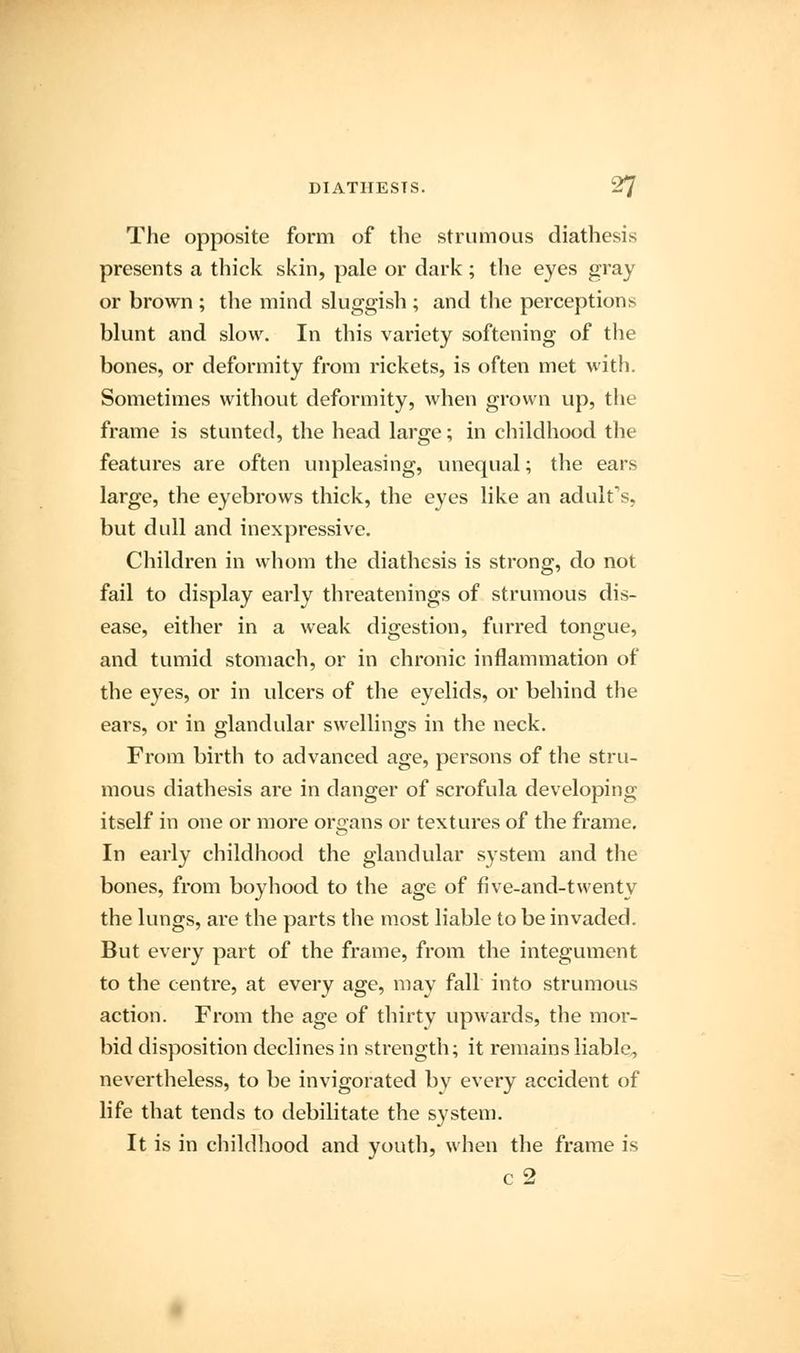 The opposite form of the strumous diathesis presents a thick skin, pale or dark; the eyes gray or brown ; the mind sluggish ; and the perception* blunt and slow. In this variety softening of the bones, or deformity from rickets, is often met with. Sometimes without deformity, when grown up, the frame is stunted, the head large; in childhood the features are often unpleasing, unequal; the ears large, the eyebrows thick, the eyes like an adult's, but dull and inexpressive. Children in whom the diathesis is strong, do not fail to display early threatenings of strumous dis- ease, either in a weak digestion, furred tongue, and tumid stomach, or in chronic inflammation of the eyes, or in ulcers of the eyelids, or behind the ears, or in glandular swellings in the neck. From birth to advanced age, persons of the stru- mous diathesis are in danger of scrofula developing itself in one or more organs or textures of the frame. In early childhood the glandular system and the bones, from boyhood to the age of five-and-twenty the lungs, are the parts the most liable to be invaded. But every part of the frame, from the integument to the centre, at every age, may fall into strumous action. From the age of thirty upwards, the mor- bid disposition declines in strength; it remains liable, nevertheless, to be invigorated by every accident of life that tends to debilitate the system. It is in childhood and youth, when the frame is c 2