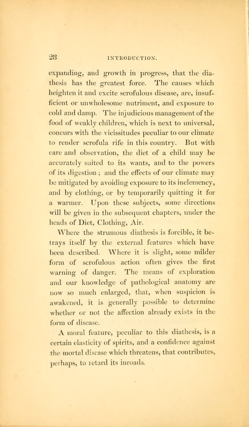 expanding, and growth in progress, that the dia- thesis has the greatest force. The causes which heighten it and excite scrofulous disease, are, insuf- ficient or unwholesome nutriment, and exposure to cold and damp. The inj udicious management of the food of weakly children, which is next to universal, concurs with the vicissitudes peculiar to our climate to render scrofula rife in this country. But with care and observation, the diet of a child may be accurately suited to its wants, and to the powers of its digestion ; and the effects of our climate may be mitigated by avoiding exposure to its inclemency, and by clothing, or by temporarily quitting it for a warmer. Upon these subjects, some directions will be given in the subsequent chapters, under the heads of Diet, Clothing, Air. Where the strumous diathesis is forcible, it be- trays itself by the external features which have been described. Where it is slight, some milder form of scrofulous action often gives the first warning of danger. The means of exploration and our knowledge of pathological anatomy are now so much enlarged, that, when suspicion is awakened, it is generally possible to determine whether or not the affection already exists in the form of disease. A moral feature, peculiar to this diathesis, is a certain elasticity of spirits, and a confidence against the mortal disease which threatens, that contributes, perhaps, to retard its inroads.