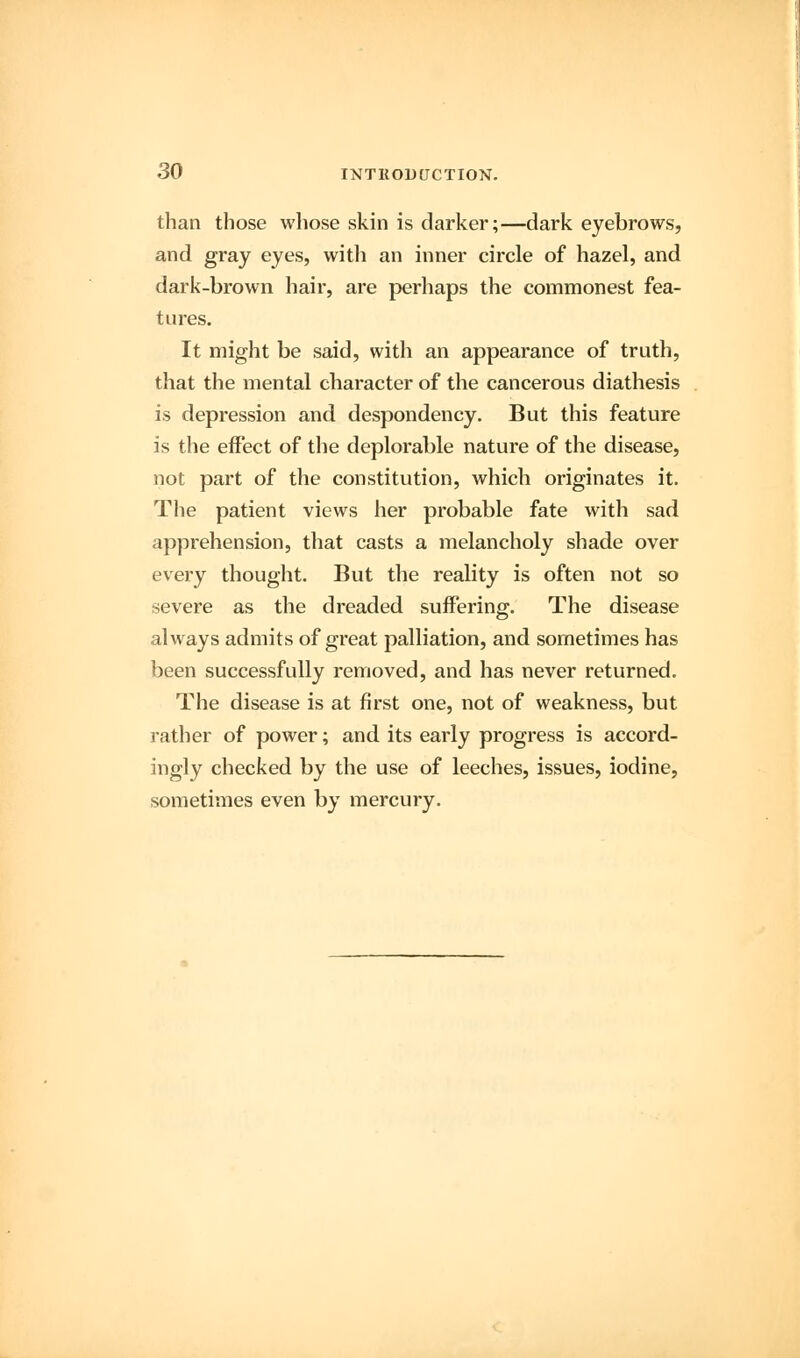 than those whose skin is darker;—dark eyebrows, and gray eyes, with an inner circle of hazel, and dark-brown hair, are perhaps the commonest fea- tures. It might be said, with an appearance of truth, that the mental character of the cancerous diathesis is depression and despondency. But this feature is the effect of the deplorable nature of the disease, not part of the constitution, which originates it. The patient views her probable fate with sad apprehension, that casts a melancholy shade over every thought. But the reality is often not so severe as the dreaded suffering. The disease always admits of great palliation, and sometimes has been successfully removed, and has never returned. The disease is at first one, not of weakness, but rather of power; and its early progress is accord- ingly checked by the use of leeches, issues, iodine, sometimes even by mercury.