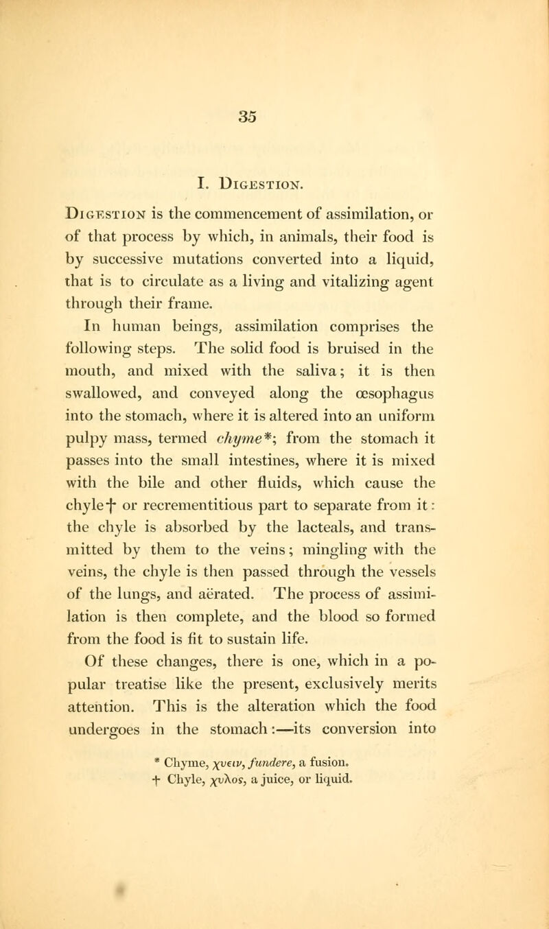 I. Digestion. Digestion is the commencement of assimilation, or of that process by which, in animals, their food is by successive mutations converted into a liquid, that is to circulate as a living and vitalizing agent through their frame. In human beings, assimilation comprises the following steps. The solid food is bruised in the mouth, and mixed with the saliva; it is then swallowed, and conveyed along the oesophagus into the stomach, where it is altered into an uniform pulpy mass, termed chyme*; from the stomach it passes into the small intestines, where it is mixed with the bile and other fluids, which cause the chyle-J* or recrementitious part to separate from it: the chyle is absorbed by the lacteals, and trans- mitted by them to the veins; mingling with the veins, the chyle is then passed through the vessels of the lungs, and aerated. The process of assimi- lation is then complete, and the blood so formed from the food is fit to sustain life. Of these changes, there is one, which in a po- pular treatise like the present, exclusively merits attention. This is the alteration which the food undergoes in the stomach:—its conversion into * Chyme, xveiv> fundere, a fusion, •j- Chyle, xv^os> a juice, or liquid.