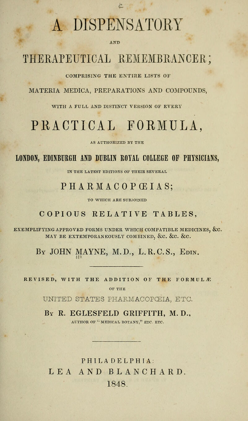 t A DISPENSATORY AND THERAPEUTICAL REMEMBRANCER; COMPRISING THE ENTIRE LISTS OF MATERIA MEDICA, PREPARATIONS AND COMPOUNDS, WITH A FULL AND DISTINCT VERSION OF EVERY PRACTICAL FORMULA, AS AUTHORIZED BY THE LONDON, EDINBURGH AND DUBLIN ROYAL COLLEGE OF PHYSICIANS, IN THE LATEST EDITIONS OF THEIR SEVERAL PHARMACOPOEIAS; TO WHICH ARE SUBJOINED COPIOUS RELATIVE TABLES, EXEMPLIFYING APPROVED FORMS UNDER WHICH COMPATIBLE MEDICINES, &C. MAY BE EXTEMPORANEOUSLY COMBINED, &C. &C. &C. By JOHN MAYNE, M.D., L.R.C.S., Edin. REVISED, WITH THE ADDITION OF THE FORMULA OF THE UNITED STATES PHARMACOPCELA, ETC. By R. EGLESFELD GRIFFITH, M. D., AUTHOR OF <: MEDICAL BOTANY, ETC. ETC. PHILADELPHIA. LEA AND BLANCHARD 1848.