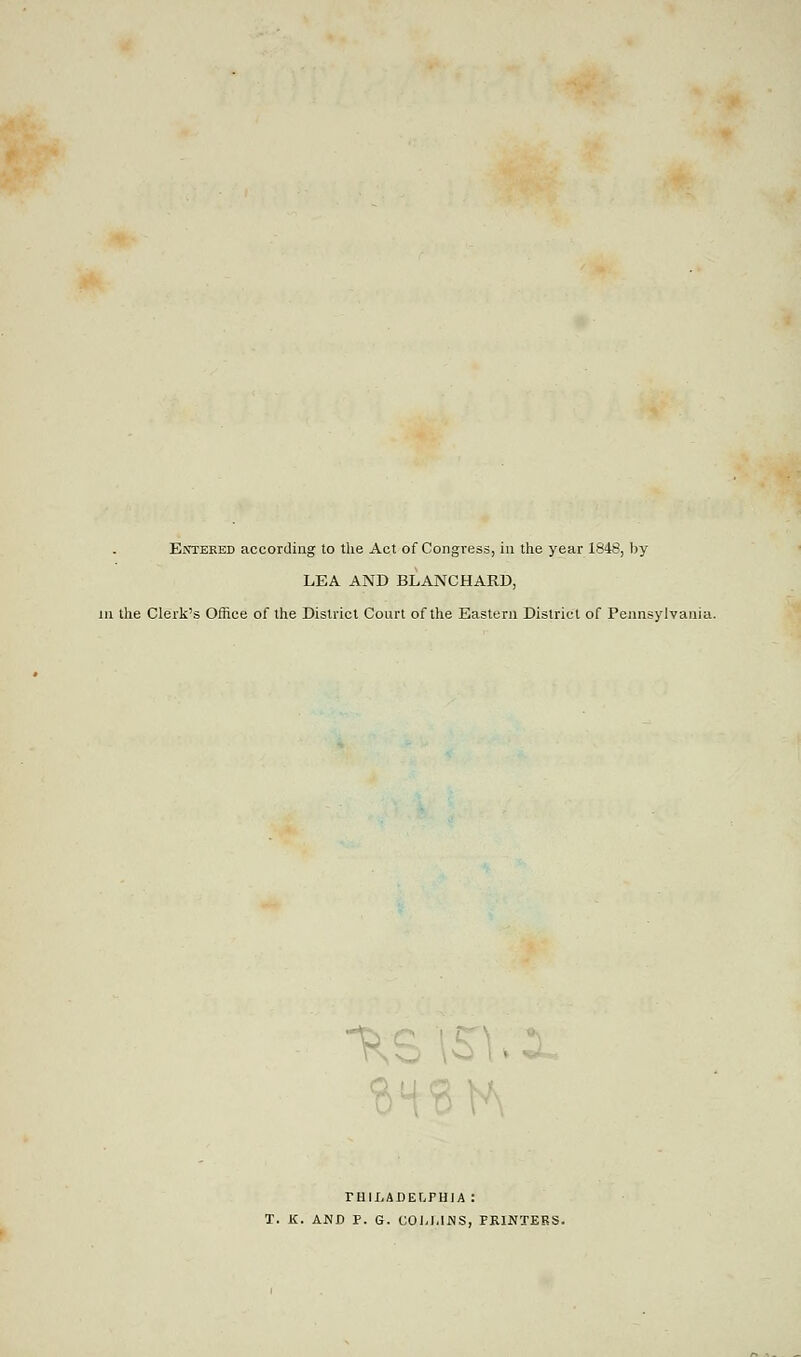 Entered according to the Act of Congress, in the year 1848, by LEA AND BLANCHARD, in the Clerk's Office of the District Court of the Eastern District of Pennsylvania. ^ PHILADELPHIA : T. K. AND P. G. COLLINS, PRINTERS.