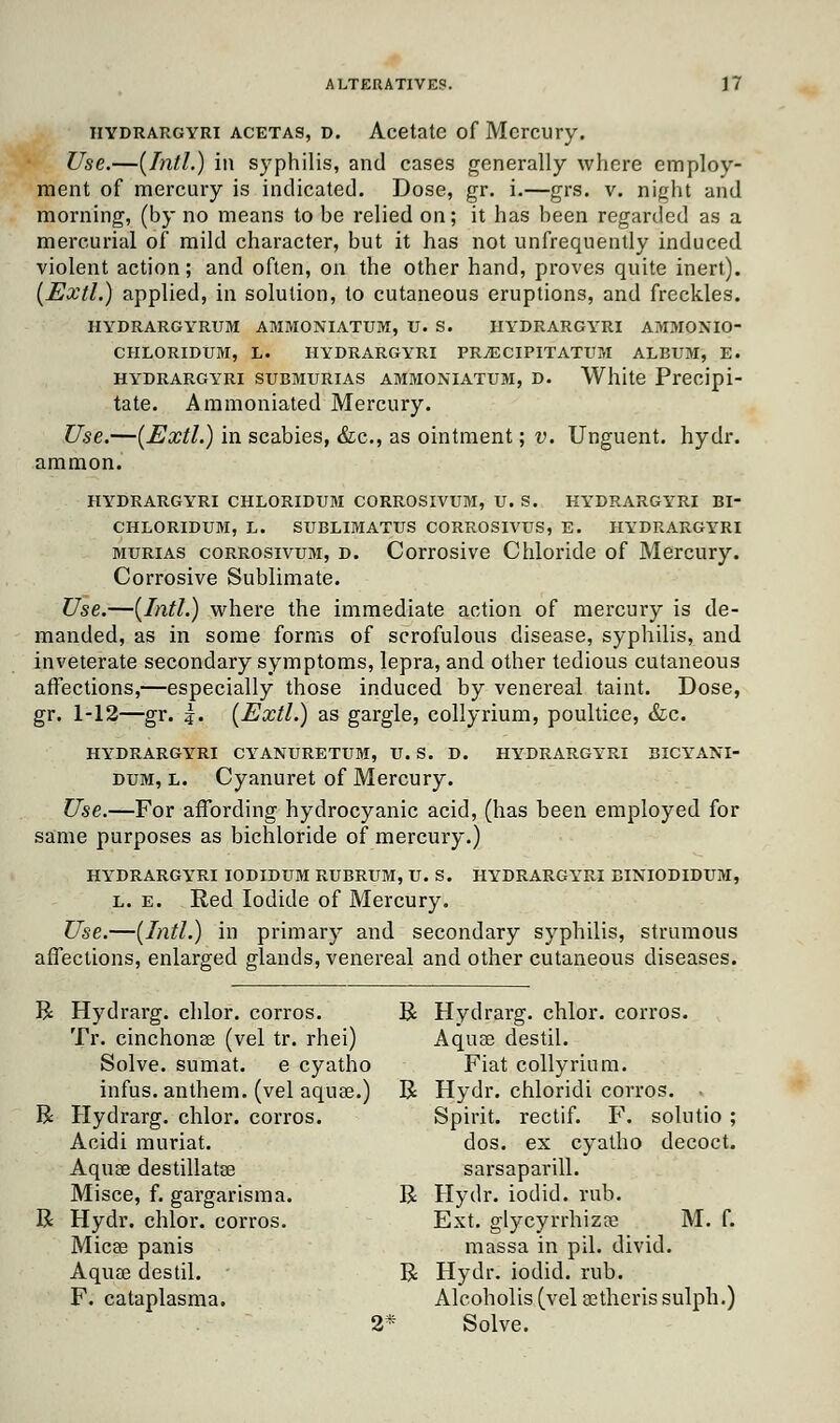 HYDRARGYRi acetas, d. Acetate of Mercury. Use.—[Intl.) in syphilis, and cases generally where employ- ment of mercury is indicated. Dose, gr. i.—grs. v. night and morning, (by no means to be relied on; it has been regarded as a mercurial of mild character, but it has not unfreqnently induced violent action; and often, on the other hand, proves quite inert). (Extl.) applied, in solution, to cutaneous eruptions, and freckles. HYDRARGYRUM AMMONIATUM, U. S. HYDRARGYRI AMMOXIO- CHLORIDUM, L. HYDRARGYRI PRjECIPITATUM ALBUM, E. hydrargyri submurias ammoniatum, d. White Precipi- tate. Ammoniated Mercury. Use.—(Extl.) in scabies, &c, as ointment; v. Unguent, hydr. ammon. HYDRARGYRI CHLORIDUM CORROSIVUM, U. S. HYDRARGYRI BI- CHLORIDUM, L. SUBLIMATUS CORROSIVUS, E. HYDRARGYRI murias corrosivum, d. Corrosive Chloride of Mercury. Corrosive Sublimate. Use.—{Intl.) where the immediate action of mercury is de- manded, as in some forms of scrofulous disease, syphilis, and inveterate secondary symptoms, lepra, and other tedious cutaneous affections,—especially those induced by venereal taint. Dose, gr. 1-12—gr. |. {Extl.) as gargle, collyrium, poultice, &c. HYDRARGYRI CYANURETUM, U. S. D. HYDRARGYRI BICYAXI- dum, l. Cyanuret of Mercury. Use.—For affording hydrocyanic acid, (has been employed for same purposes as bichloride of mercury.) HYDRARGYRI IODIDUM RUBRUM, U. S. HYDRARGYRI BINIODIDUM, l. e. Red Iodide of Mercury. Use.—(Intl.) in primary and secondary syphilis, strumous affections, enlarged glands, venereal and other cutaneous diseases. R Hydrarg. chlor. corros. R Hydrarg. chlor. corros. Tr. cinchonas (vel tr. rhei) Aqua? destil. Solve, sumat. e cyatho Fiat collyrium. infus. anthem, (vel aquae.) R Hydr. chloridi corros. R Hydrarg. chlor. corros. Spirit, rectif. F. solutio ; Acidi muriat. dos. ex cyatho decoct. Aquae destillatse sarsaparill. Misce, f. gargarisma. R Hydr. iodid. rub. R Hydr. chlor. corros. Ext. glycyrrhizae M. f. Micae panis massa in pil. divid. Aquae destil. R Hydr. iodid. rub. F. cataplasma. Alcoholis (vel aetherissulph.) 2* Solve.