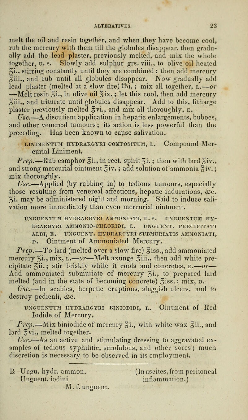 melt the oil and resin together, and when they have hecome cool, rub the mercury with them till the globules disappear, then gradu- ally add the lead plaster, previously melted, and mix the whole together, u. s. Slowly add sulphur grs. viii., to olive oil heated 2>i., stirring constantly until they are combined ; then add mercury oiii., and rub until all globules disappear. Now gradually add lead plaster (melted at a slow fire) ifei.; mix all together, l.—or ■—Melt resin ^i., in olive oil ^ix.; let this cool, then add mercury Siii., and triturate until globules disappear. Add to this, litharge plaster previously melted 3vi., and mix all thoroughly, e. Use.—A discutient application in hepatic enlargements, buboes, and other venereal tumours; its action is less powerful than the preceding. Has been known to cause salivation. linimenttjm hydrargyri compositum, l. Compound Mer- curial Liniment. Prep.—Rub camphor ^i., in rect. spirit 3i.; then with lard giv., and strong mercurial ointment 5iv.; add solution of ammonia giv.; mix thoroughly. Use.—Applied (by rubbing in) to tedious tumours, especially those resulting from venereal affections, hepatic indurations, &c. 5i. may be administered night and morning. Said to induce sali- vation more immediately than even mercurial ointment. UNGUENTUM HYDRARGYRI AMMONIATI, U. S. TJNGUENTUM HY- DRARGYRI AMMONIO-CHLORIDI, L. UNGUENT. PRECIPITATI ALBI, E. UNGUENT. HYDRARGYRI SUBMURIATIS AMMONIATI, d. Ointment of Ammoniated Mercury. Prep.—To lard (melted over a slow fire) ^iss., add ammoniated mercury Ji., mix, l.—or—Melt axunge oiii., then add white pre- cipitate 3ii.; stir briskly while it cools and concretes, e.—or— Add ammoniated submuriate of mercury $\., to prepared lard melted (and in the state of becoming concrete) §iss.; mix, d. Use.—In scabies, herpetic eruptions, sluggish ulcers, and to destroy pediculi, &c. unguentum hydrargyri biniodidi, l. Ointment of Red Iodide of Mercury. Prep.—Mix biniodide of mercury 5L, with white wax 5ii., and lard ,?vi., melted together. Use.—As an active and stimulating' dressing to aggravated ex- es a 00 nmples of tedious syphilitic, scrofulous, and other sores; much discretion is necessary to be observed in its employment. R Ungu. hydr. ammon. (In ascites, from peritoneal Unguent, iodini inflammation.) M. f. unguent.