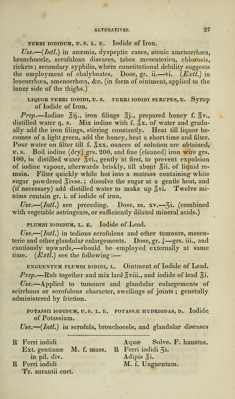 ferri iodidum, u.s. l. e. Iodide of Iron. Use.—{Intl.) in anosmia, dyspeptic cases, atonic amenorrhea, bronchocele, scrofulous diseases, tabes mesenterica, chlorosis, rickets ; secondary syphilis, where constitutional debility suggests the employment of chalybeates. Dose, gr. ii.—vi. (Extl.) in leucorrhoea, amenorrhoea, &c. (in form of ointment, applied to the inner side of the thighs.) LIQUOR FERRI IODIDI, U. S. FERRI IODIDI SYRUPUS, E. Syrup of Iodide of Iron. Prep.—Iodine ^ij., iron filings sj., prepared honey f. ^v., distilled water q. s. Mix iodine with f. §x. of water and gradu- ally add the iron filings, stirring constantly. Heat till liquor be- comes of a light green, add the honey, heat a short time and filter. Pour water on filter till f. f xx. ounces of solution are obtained, u. s. Boil iodine (dry) grs. 200, and fine (cleaned) iron wire grs. 100, in distilled water ^vi., gently at first, to prevent expulsion of iodine vapour, afterwards briskly, till about ^ii. of liquid re- main. Filter quickly while hot into a matrass containing white sugar powdered £ivss.; dissolve the sugar at a gentle heat, and (if necessary) add distilled water to make up %vi. Twelve mi- nims contain gr. i. of iodide of iron. Use.—(Intl.) see preceding. Dose, m. xv.—3i. (combined with vegetable astringents, or sufficiently diluted mineral acids.) plumbi iodidum, l. e. Iodide of Lead. Use.—(Intl.) in tedious scrofulous and other tumours, mesen- teric and other glandular enlargements. Dose, gr. |—grs. iii., and cautiously upwards,—should be employed externally at same time. (Extl.) see the following:— unguentum plumbi iodidi, l. Ointment of Iodide of Lead. Prep.—Rub together and mix lard ^viii., and iodide of lead ^i. Use.—Applied to tumours and glandular enlargements of scirrhous or scrofulous character, swellings of joints ; generally administered by friction. POTASSII IODIDUM, U. S. L. E. POTASS^ HYDRIODAS, D. Iodide of Potassium. Use.—(Intl.) in scrofula, bronchocele, and glandular diseases R Ferri iodidi Aquae Solve. F. haustus. Ext. gentianae M. f. mass. R Ferri iodidi 5i- in pil. div. Adipis s'i. R Ferri iodidi M. f. Unguentum. Tr. aurantii cort.