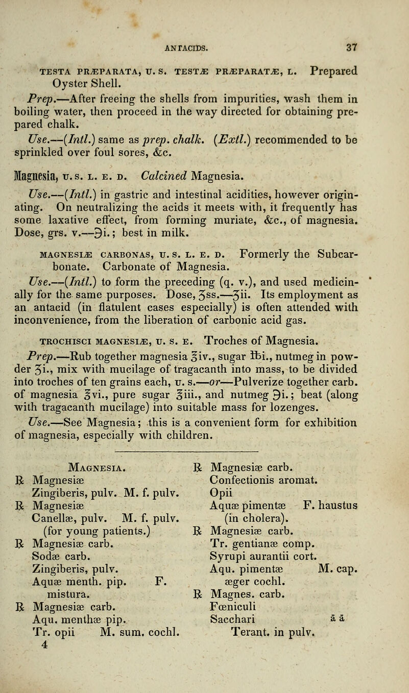 testa pRjEparata, u. s. test^e pr.eparat.e, l. Prepared Oyster Shell. Prep.—After freeing the shells from impurities, wash them in boiling water, then proceed in the way directed for obtaining pre- pared chalk. Use.—{Intl.) same as prep, chalk. (Extl.) recommended to be sprinkled over foul sores, &c. Magnesia, u. s. l. e. d. Calcined Magnesia. Use.—{Intl.) in gastric and intestinal acidities, however origin- ating. On neutralizing the acids it meets with, it frequently has some laxative effect, from forming muriate, &c, of magnesia. Dose, grs. v.—9i.; best in milk. magnesijE carbonas, u. s. l. e. d. Formerly the Subcar- bonate. Carbonate of Magnesia. Use.—{Intl.) to form the preceding (q. v.), and used medicin- ally for the same purposes. Dose, Jss.—^{\m its employment as an antacid (in flatulent cases especially) is often attended with inconvenience, from the liberation of carbonic acid gas. trochisci magnesia, u. s. e. Troches of Magnesia. Prep.—Rub together magnesia §iv., sugar ifei., nutmeg in pow- der 5i«5 mix with mucilage of tragacanth into mass, to be divided into troches of ten grains each, u. s.—or—Pulverize together carb. of magnesia ^vi., pure sugar ^iii., and nutmeg 9i.; beat (along with tragacanth mucilage) into suitable mass for lozenges. Use.—See Magnesia; this is a convenient form for exhibition of magnesia, especially with children. Magnesia. R Magnesias carb. R Magnesiae Confectionis aromat. Zingiberis, pulv. M. f. pulv. Opii R Magnesiae Aquas pimentae F. haustus Canellae, pulv. M. f. pulv. (in cholera), (for young patients.) R Magnesiae carb. R Magnesiae carb. Tr. gentianae comp. Sodae carb. Syrupi aurantii cort. Zingiberis, pulv. Aqu. pimentae M. cap. Aquae menth. pip. F. aeger cochl. mistura. R Magnes. carb. R Magnesiae carb. Fceniculi Aqu. menthae pip. Sacchari a a Tr. opii M. sum. cochl. Terant. in pulv. 4