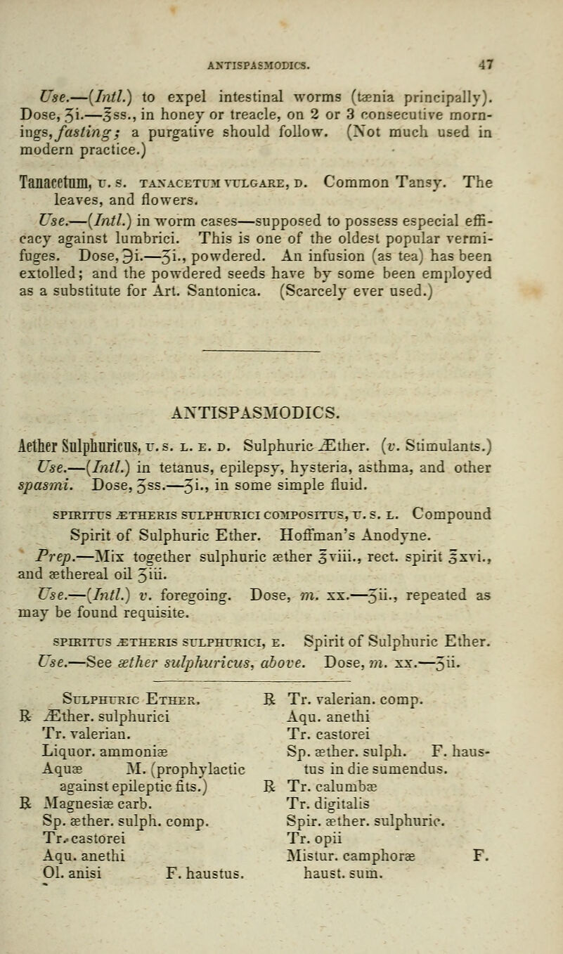 Use.—(Intl.) to expel intestinal worms (taenia principally). Dose, 3i-—3ss., in honey or treacle, on 2 or 3 consecutive morn- ings,fasting; a purgative should follow. (Not much used in modern practice.) Tanacetmil, r. s. taxacetem vulgare, d. Common Tansy. The leaves, and flowers. Use.—(Intl.) in worm cases—supposed to possess especial effi- cacy against lumbrici. This is one of the oldest popular vermi- fuges. Dose, 3i.—5i-» powdered. An infusion (as tea) has been extolled; and the powdered seeds have by some been employed as a substitute for Art. Santonica. (Scarcely ever used.) ANTISPASMODICS. Aether SlllphuricUS, v. s. l. e. d. Sulphuric JEther. [v. Stimulants.) Use.—(Intl.) in tetanus, epilepsy, hysteria, asthma, and other spasmi. Dose, Jss.—$\., in some simple fluid. spntrrus .etheris selpherici composites, r. s. l. Compound Spirit of Sulphuric Ether. Hoffman's Anodyne. Prep.—Mix together sulphuric aether sviii., rect. spirit 5xvi., and aethereal oil 5iu\ Vise.—(Intl.) v. foregoing. Dose, m. xx.—5U-' repeated as may be found requisite. sperites .etheris selpherici, e. Spirit of Sulphuric Ether. Use.—See aether sulphuricus, above. Dose, m. xx.—5U- Selpheric Ether. R Tr. valerian, comp. R iEfher. sulphurici Aqu. anethi Tr. valerian. Tr. castorei Liquor, ammoniae Sp. aether, sulph. F. haus- Aquae M. (prophylactic tus in die sumendus. against epileptic fits.) R Tr. calurnbae R Magnesiae carb. Tr. digitalis Sp. aether, sulph. comp. Spir. aether, sulphuric. Tr.- castorei Tr. opii Aqu. anethi Mistur. camphoras F. 01. anisi F. haustus. haust. sum.