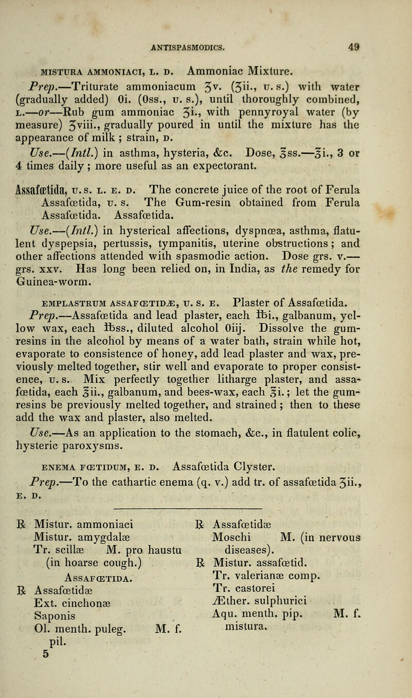 mistura ammoniaci, l. d. Ammoniac Mixture. Prep.—Triturate ammoniacum 3 v. (5-' u- s0 with water (gradually added) Oi. (Oss., u. s.), until thoroughly combined, l.—or—Rub gum ammoniac %i., with pennyroyal water (by measure) 3viii., gradually poured in until the mixture has the appearance of milk ; strain, d. Use.—(Intl.) in asthma, hysteria, &c. Dose, §ss.—%'u, 3 or 4 times daily; more useful as an expectorant. Assafffitida, v.s. l. e. d. The concrete juice of the root of Ferula Assafcetida, u. s. The Gum-resin obtained from Ferula Assafoetida. Assafcetida. Use.—(Intl.) in hysterical affections, dyspnoea, asthma, flatu- lent dyspepsia, pertussis, tympanitis, uterine obstructions; and other affections attended with spasmodic action. Dose grs. v.— grs. xxv. Has long been relied on, in India, as the remedy for Guinea-worm. emplastrum assafcetidjE, tr. s. e. Plaster of Assafcetida. Prep.—Assafcetida and lead plaster, each ifei., galbanum, yel- low wax, each ifess., diluted alcohol Oiij. Dissolve the gum- resins in the alcohol by means of a water bath, strain while hot, evaporate to consistence of honey, add lead plaster and wax, pre- viously melted together, stir well and evaporate to proper consist- ence, tr. s. Mix perfectly together litharge plaster, and assa- fcetida, each ^ii., galbanum, and bees-wax, each ^i.; let the gum- resins be previously melted together, and strained ; then to these add the wax and plaster, also melted. Use.—As an application to the stomach, &c, in flatulent colic, hysteric paroxysms. enema foetidum, e. d. Assafcetida Clyster. Prep.—To the cathartic enema (q. v.) add tr. of assafcetida 5ii-» E. D. R Mistur. ammoniaci R Assafcetidae Mistur. amygdalae Moschi M. (in nervous Tr. scillse M. pro haustu diseases). (in hoarse cough.) R Mistur. assafoetid. Assafcetida. Tr- Valerianae comp. R Assafcetidae Tr. castorei Ext. cinchonas JEther. sulphurici Saponis Aqu. menth. pip. M. f. 01. menth. puleg. M. f. mistura. pil. 5