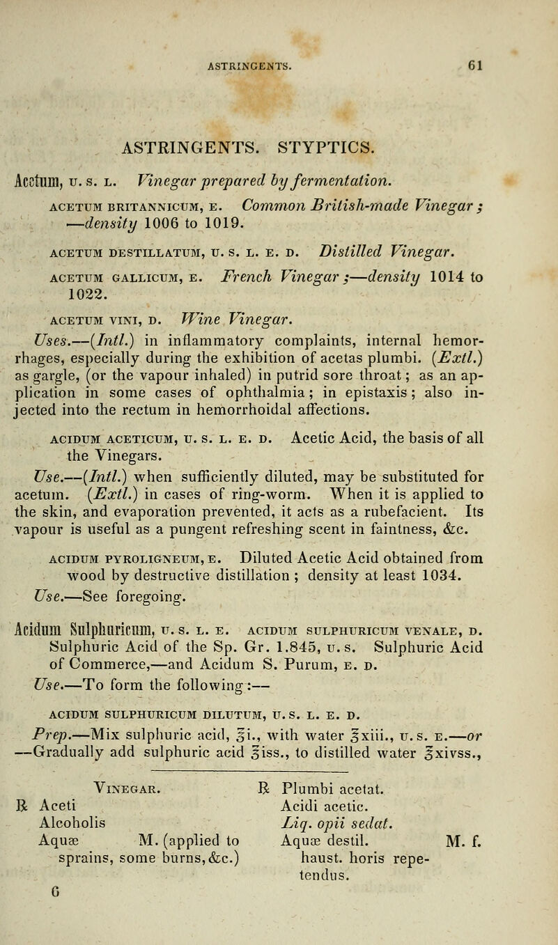 ASTRINGENTS. STYPTICS. Acctum, u. s. l. Vinegar prepared by fermentation. acetum britannicum, e. Common British-made Vinegar ; —density 1006 to 1019. acetum destillatum, u. s. l. e. d. Distilled Vinegar. acetum gallicum, e. French Vinegar;—density 1014 to 1022. acetum vini, d. Wine Vinegar. Uses.—[Intl.) in inflammatory complaints, internal hemor- rhages, especially during the exhibition of acetas plumbi. (Extl.) as gargle, (or the vapour inhaled) in putrid sore throat; as an ap- plication in some cases of ophthalmia; in epistaxis; also in- jected into the rectum in hemorrhoidal affections. acidum aceticum, u. s. l. e. d. Acetic Acid, the basis of all the Vinegars. Use.—(Intl.) when sufficiently diluted, may be substituted for acetum. (Extl.) in cases of ring-worm. When it is applied to the skin, and evaporation prevented, it acts as a rubefacient. Its vapour is useful as a pungent refreshing scent in faintness, &c. acidum pyroligneum,e. Diluted Acetic Acid obtained from wood by destructive distillation ; density at least 1034. Use.—See foregoing. Acidum Sulpllliricum, u. s. l. e. acidum sulphuricum venale, d. Sulphuric Acid of the Sp. Gr. 1.845, u'.-s, Sulphuric Acid of Commerce,—and Acidum S. Purum, e. d. Use.—To form the following:— ACIDUM SULPHURICUM DILUTUM, U.S. L. E. D. Prep.—Mix sulphuric acid, si., with water 3*xiii., u.s. e.—or —Gradually add sulphuric acid 3iss., to distilled water gxivss., Vinegar. R Plumbi acetat. R Aceti Acidi acetic. Alcoholis Liq. opii sedat. Aquse M. (applied to Aquae destil. M. sprains, some burns, &c.) haust. horis repe- tendus.