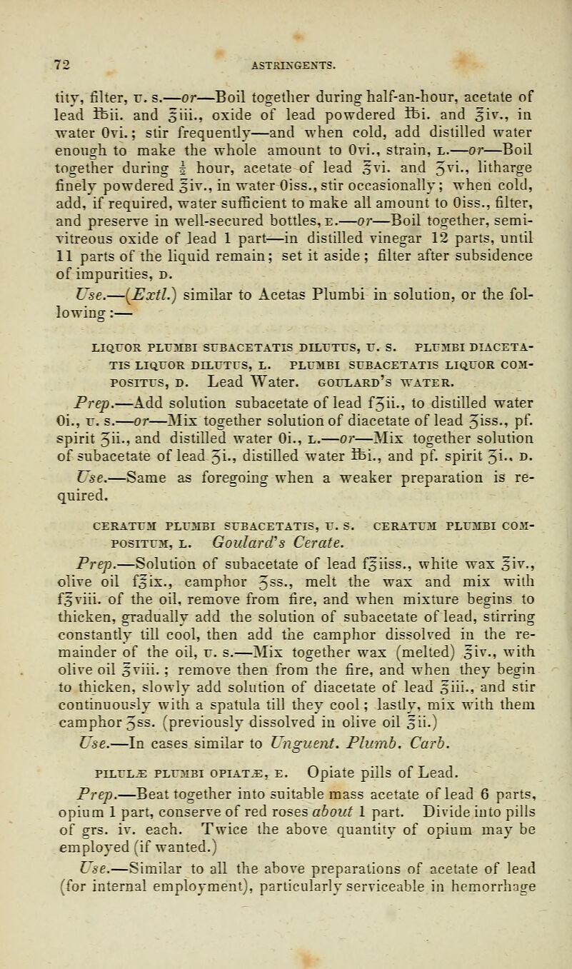 tity, filter, r. s.—or—Boil together during half-an-hour, acetate of lead ibii. and siii., oxide of lead powdered ifei. and £iv., in water Ovi.; stir frequently—and when cold, add distilled water enough to make the whole amount to Ovi., strain, l.—or—Boil together during 5 hour, acetate of lead §vi. and 5yi-' litharge finely powdered oiv-; iQ water Oiss.,stir occasionally; when cold, add, if required, water sufficient to make all amount to Oiss., filter, and preserve in well-secured bottles, e.—or—Boil together, semi- vitreous oxide of lead 1 part—in distilled vinegar 12 parts, until 11 parts of the liquid remain; set it aside; filter after subsidence of impurities, d. Use.—(Extl.) similar to Acetas Plumbi in solution, or the fol- lowing :— LIQUOR PLUMBI SrBACETATIS DILUTES, U. S. PLUMBI DIACETA- TIS LIQUOR DILUTES, L. PLUMBI SUBACETATIS LIQUOR COM- positus, d. Lead Water, goulard's water. Prep.—Add solution subacetate of lead f3ii-» to distilled water Oi., u. s.—or—Mix together solution of diacetate of lead 3iss-5 pf« spirit 3h-5 and distilled water Oi., L.—or—Mix together solution of subacetate of lead 5i-» distilled water ibi., and pf. spirit 3i-« d. Use.—Same as foregoing when a weaker preparation is re- quired. CERATUM PLUMBI SUBACETATIS, U. S. CERATUM PLUMBI COM- posiTUM, l. Goulard's Cerate. Prep.—Solution of subacetate of lead ffiiss., white wax Siv., olive oil fois., camphor 5SS-' melt the wax and mix with fSviii. of the oil, remove from fire, and when mixture begins to thicken, gradually add the solution of subacetate of lead, stirring constantly till cool, then add the camphor dissolved in the re- mainder of the oil, u. s.—Mix together wax (melted) oiv., with olive oil 5viii. : remove then from the fire, and when they begin to thicken, slowly add solution of diacetate of lead §iii., and stir continuously with a spatula till they cool; lastly, mix with them camphor 5SS- (previously dissolved iu olive oil £ii.) Use.—In cases similar to Unguent. Plumb. Carb. pilule plumbi opiate, e. Opiate pills of Lead. Prep.—Beat together into suitable mass acetate of lead 6 parts, opium 1 part, conserve of red roses about 1 part. Divide into pills of grs. iv. each. Twice the above quantity of opium may be employed (if wanted.) Use.—Similar to all the above preparations of acetate of lead (for internal employment), particularly serviceable in hemorrhage