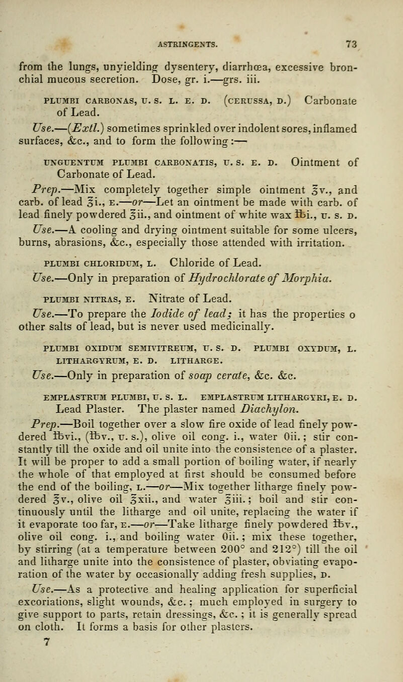 from the lungs, unyielding dysentery, diarrhcea, excessive bron- chial mucous secretion. Dose, gr. i.—grs. iii. plumbi carboxas, u. s. l. e. d. (cerussa, D.) Carbonate of Lead. Use.—(Uxtl.) sometimes sprinkled over indolent sores, inflamed surfaces, &c, and to form the following:— UNGUEXTUM PLUMBI CARBONATIS, U. S. E. D. Ointment of Carbonate of Lead. Prep.—Mix completely together simple ointment gv., and carb. of lead ^i., e.—or—Let an ointment be made with carb. of lead finely powdered §ii., and ointment of white wax ifei., u. s. d. Use.—A cooling and drying ointment suitable for some ulcers, burns, abrasions, &c, especially those attended with irritation. plit;mbi chloridum, l. Chloride of Lead. Use.—Only in preparation of Hydrochlorate of Morphia. plumbi nttras, e. Nitrate of Lead. Use.—To prepare the Iodide of lead; it has the properties o other salts of lead, but is never used medicinally. PLUMBI OXIDUM SEMrVITREUM, U. S. D. PLUMBI OXYDUM, L. LITHARGYRUM, E. D. LITHARGE. Use.—Only in preparation of soap cerate, &c. &c. EMPLASTRUM PLUMBI, U. S. L. EMPLASTRUM LITHARGYRI, E. D. Lead Plaster. The plaster named Diachylon. Prep.—Boil together over a slow fire oxide of lead finely pow- dered ibvi., (Ifev., u. s.), olive oil cong. i., water Oii.; stir con- stantly till the oxide and oil unite into the consistence of a plaster. It will be proper to add a small portion of boiling water, if nearly the whole of that employed at first should be consumed before the end of the boiling, l.—or—Mix together litharge finely pow- dered ^v., olive oil gxii., and water 5iii.; boil and stir con- tinuously until the litharge and oil unite, replacing the water if it evaporate too far, e.—or—Take litharge finely powdered ifev., olive oil cong. i., and boiling water Oii. ; mix these together, by stirring (at a temperature between 200° and 212°) till the oil and litharge unite into the consistence of plaster, obviating evapo- ration of the water by occasionally adding fresh supplies, d. Use.—As a protective and healing application for superficial excoriations, slight wounds, &c.; much employed in surgery to give support to parts, retain dressings, Sec. ; it is generally spread on cloth. It forms a basis for other plasters. 7