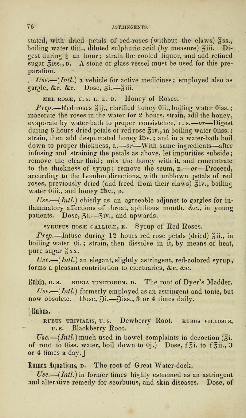 stated, with dried petals of red-roses (without the claws) Sss., boiling water Oiii., diluted sulphuric acid (by measure) 5hi- Di- gest during k an hour; strain the cooled liquor, and add refined sugar 3iss., d. A stone or glass vessel must be used for this pre- paration. , Use.—(Intl.) a vehicle for active medicines; employed also as gargle, &c. &c. Dose, §i.—§iii. mel rosjE, tt. s. l. e. d. Honey of Roses. Prep.—Red-roses 5ij., clarified honey Oii., boiling water Oiss.; macerate the roses in the water for 2 hours, strain, add the honey, evaporate by water-bath to proper consistence, tr. s.—or—Digest during 6 hours dried petals of red rose |>iv., in boiling water Oiiss.; strain, then add despumated honey ifev.; and in a water-bath boil down to proper thickness, l.—or—With same ingredients—after infusing and straining the petals as above, let impurities subside; remove the clear fluid ; mix the honey with it, and concentrate to the thickness of syrup ; remove the scum, e.—or—Proceed, according to the London directions, with unblown petals of red roses, previously dried (and freed from their claws) 3iv., boiling water Oiii., and honey tbv., d. Use.—(Intl.) chiefly as an agreeable adjunct to gargles for in- flammatory affections of throat, aphthous mouth, &c, in young patients. Dose, 3i.—^iv., and upwards. syrupus rosjE gallice, e. Syrup of Red Roses. Prep.—Infuse during 12 hours red rose petals (dried) §ii., in boiling water Oi.; strain, then dissolve in it, by means of heat, pure sugar sxx. Use.—(Intl.) an elegant, slightly astringent, red-colored syrup, forms a pleasant contribution to electuaries, &c. &c. Rllbia, u. s. rubia tinctorum, d. The root of Dyer's Madder. Use.—(Intl.) formerly employed as an astringent and tonic, but now obsolete. Dose, 9i.—9iss., 3 or 4 times daily. [Rubus. rubus trivialis, xi. s. Dewberry Root, rubus villosus, v. s. Blackberry Root. Use.—(Intl.) much used in bowel complaints in decoction (§i. of root to Oiss. water, boil down to Oj.) Dose, f^i. to f^ii., 3 or 4 times a day.^ Rumex Aquations, d. The root of Great Water-dock. Use.—(Intl.) in former times highly esteemed as an astringent and alterative remedy for scorbutus, and skin diseases. Dose, of