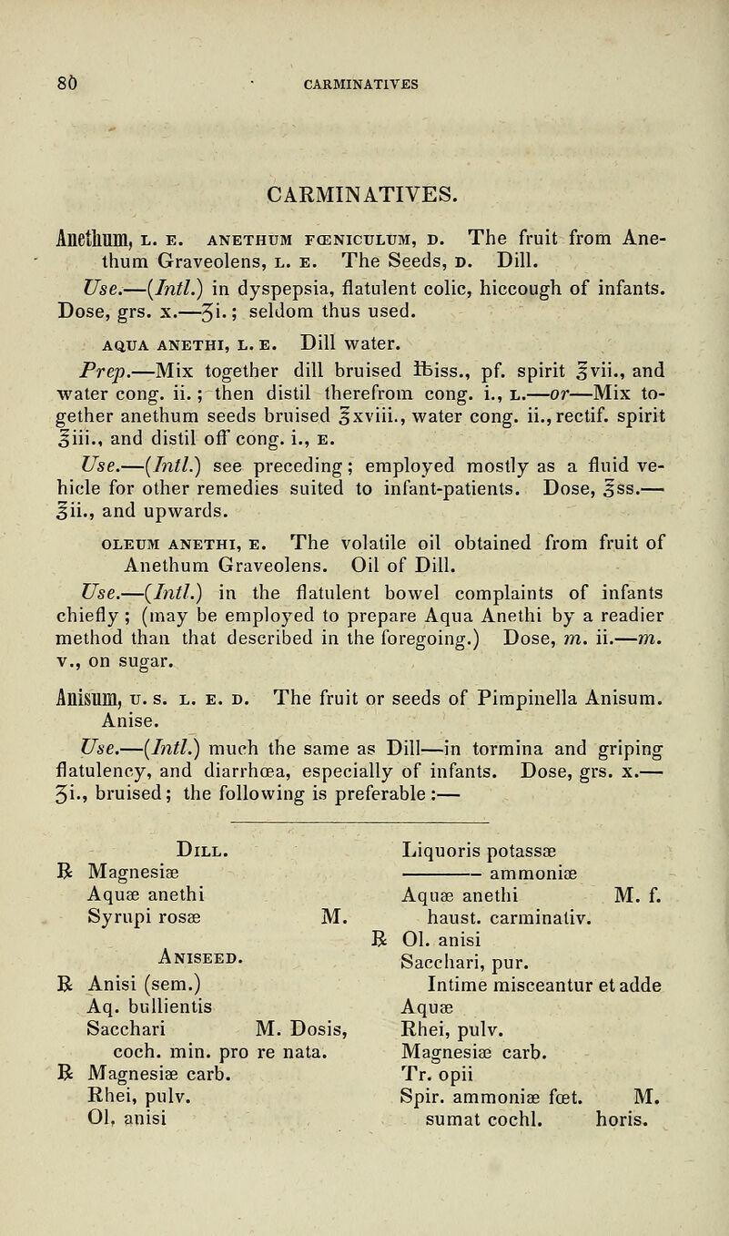 CARMINATIVES. Anetlium, l. e. anethum foeniculum, d. The fruit from Ane- thum Graveolens, l. e. The Seeds, d. Dill. Use.—[Intl.) in dyspepsia, flatulent colic, hiccough of infants. Dose, grs. x.—~^\.; seldom thus used. AQUA ANETHI, L. E. Dill Water. Prep.—Mix together dill bruised Jbiss., pf. spirit §vii., and water cong. ii.; then distil therefrom cong. i., l.—or—Mix to- gether anethum seeds bruised ^xviii., water cong. ii.,rectif. spirit ifiii., and distil off cong. i., e. Use.—(Intl.) see preceding; employed mostly as a fluid ve- hicle for other remedies suited to infant-patients. Dose, 3ss.— |jii., and upwards. oleum anethi, e. The volatile oil obtained from fruit of Anethum Graveolens. Oil of Dill. Use.—(Intl.) in the flatulent bowel complaints of infants chiefly; (may be employed to prepare Aqua Anethi by a readier method than that described in the foregoing.) Dose, rn. ii.—m. v., on sugar. Allisum, u. s. l. e. d. The fruit or seeds of Pimpinella Anisum. Anise. Use.—(Intl.) much the same as Dill—in tormina and griping flatulency, and diarrhoea, especially of infants. Dose, grs. x.— 3i«, bruised; the following is preferable:— Dill. Liquoris potassse R Magnesiae ammoniae Aqua? anethi Aquae anethi M. f. Syrupi rosae M. haust. carminativ. R 01. anisi Aniseed. Sacchari, pur. R Anisi (sem.) Intime misceantur etadde Aq. bullientis Aquae Sacchari M. Dosis, Rhei, pulv. coch. min. pro re nata. Magnesiae carb. R Magnesiae carb. Tr. opii Rhei, pulv. Spir. ammoniae feet. M. 01. anisi sumat cochl. horis.