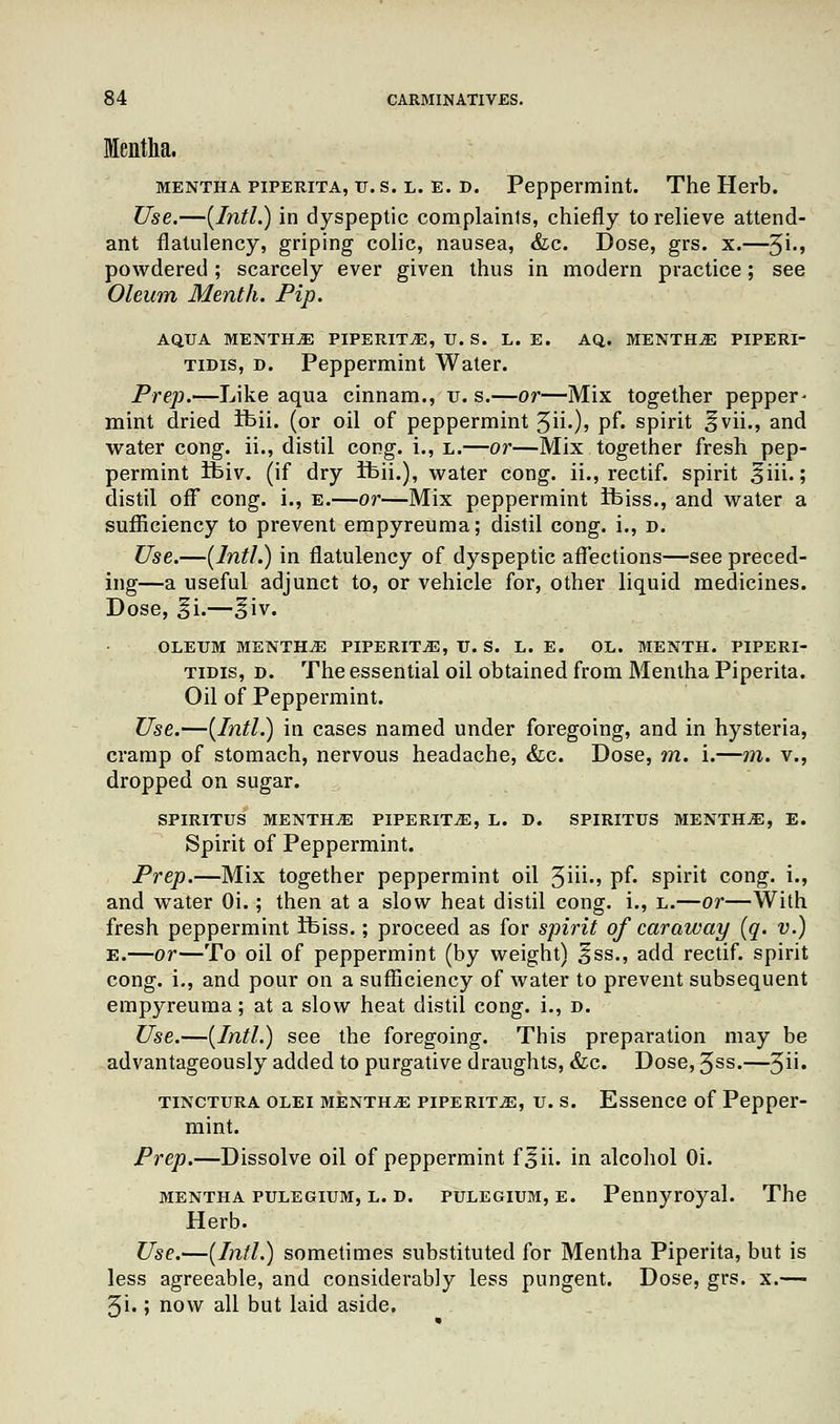 Mentha. Mentha piperita, tj. s. l. e. d. Peppermint. The Herb. Use.—{Intl.) in dyspeptic complaints, chiefly to relieve attend- ant flatulency, griping colic, nausea, &c. Dose, grs. x.—$i., powdered; scarcely ever given thus in modern practice; see Oleum Menth. Pip. AQUA MENTHA PIPERITA, TJ. S. L. E. AQ. MENTHA PIPERI- tidis, d. Peppermint Water. Prep.—Like aqua cinnam., u. s.—or—Mix together pepper- mint dried ifeii. (or oil of peppermint 3ii.), pf. spirit §vii., and water cong. ii., distil cong. i., l.—or—Mix together fresh pep- permint ifeiv. (if dry ifeii.), water cong. ii., rectif. spirit 3iii.; distil ofF cong. i., e.—or—Mix peppermint Ifeiss., and water a sufficiency to prevent empyreuma; distil cong. i., d. Use.—{Intl.) in flatulency of dyspeptic affections—see preced- ing—a useful adjunct to, or vehicle for, other liquid medicines. Dose, 3*i.—§iv. OLEUM MENTHA PIPERITA, U. S. L. E. OL. MENTH. PIPERI- tidis, d. The essential oil obtained from Mentha Piperita. Oil of Peppermint. Use.—{Intl.) in cases named under foregoing, and in hysteria, cramp of stomach, nervous headache, &c. Dose, m. i.—m. v., dropped on sugar. SPIRITUS MENTHA PIPERITA, L. D. SPIRITUS MENTHA, E. Spirit of Peppermint. Prep.—Mix together peppermint oil 3iii«» pf* spirit cong. i., and water Oi.; then at a slow heat distil cong. i., l.—or—With fresh peppermint ifeiss.; proceed as for spirit of caraway {q. v.) E.—or—To oil of peppermint (by weight) §ss., add rectif. spirit cong. i., and pour on a sufficiency of water to prevent subsequent empyreuma; at a slow heat distil cong. i., d. Use.—{Intl.) see the foregoing. This preparation may be advantageously added to purgative draughts, &c. Dose, 3ss.—5« tinctura olei Mentha piperita, u. s. Essence of Pepper- mint. Prep.—Dissolve oil of peppermint f§ii. in alcohol Oi. Mentha pulegium, l. d. pulegium, e. Pennyroyal. The Herb. Use.—{Intl.) sometimes substituted for Mentha Piperita, but is less agreeable, and considerably less pungent. Dose, grs. x.— 3i.; now all but laid aside.