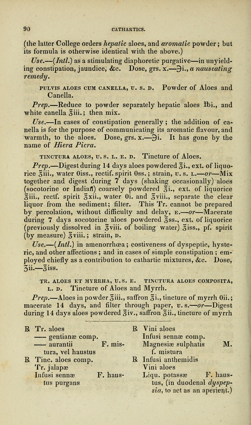 (the latter College orders hepatic aloes, and aromatic powder; but its formula is otherwise identical with the above.) Use.—[Intl.) as a stimulating diaphoretic purgative—in unyield- ing constipation, jaundice, &c. Dose, grs. x.—9i., a nauseating remedy. pulvis aloes cum canella, u. s. d. Powder of Aloes and Canella. Prep.—Reduce to powder separately hepatic aloes ifci., and white canella ^iii.; then mix. Use.—In cases of constipation generally; the addition of ca- nella is for the purpose of communicating its aromatic flavour, and warmth, to the aloes. Dose, grs. x.—9i. It has gone by the name of Hiera Picra. tinctura aloes, u. s. l. e. d. Tincture of Aloes. Prep.—Digest during 14 days aloes powdered ^i., ext. of liquo- rice §iii., water Oiss., rectif. spirit Oss.; strain, u. s. l.—or—Mix together and digest during 7 days (shaking occasionally) aloes (socotorine or Indian) coarsely powdered %'\., ext. of liquorice §iii., rectf. spirit ^xii., water Oi. and ^viii., separate the clear liquor from the sediment; filter. This Tr. cannot be prepared by percolation, without difficulty and delay, e.—or—Macerate during 7 days socotorine aloes powdered §ss., ext. of liquorice (previously dissolved in §viii. of boiling water) £iss., pf. spirit (by measure) ^viii.; strain, D. Use.—{Intl.) in amenorrhea; costiveness of dyspeptic, hyste- ric, and other affections ; and in cases of simple constipation ; em- ployed chiefly as a contribution to cathartic mixtures, &c. Dose, 5ii.~ 3iss. TR. ALOES ET MYRRHA, U.S. E. TINCTURA ALOES COMPOSITA, l. d. Tincture of Aloes and Myrrh. Prep.—Aloes in powder obi., saffron %i., tincture of myrrh Oii.; macerate 14 days, and filter through paper, u. s.—or—Digest during 14 days aloes powdered ^iv., saffron ^ii., tincture of myrrh R Tr. aloes R Vini aloes gentianae comp. Infusi sennae comp. — aurantii F. mis-? Magnesiae sulphatis M. tura, vel haustus f. raistura R Tine, aloes comp. R Infusi anthemidis Tr. jalapae Vini aloes Infusi sennae F. haus- Liqu. potassae F. haus- tus purgans tus, (in duodenal dyspep' sia, to act as an aperient.)