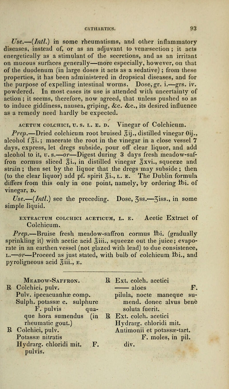 Use.—(Intl.) in some rheumatisms, and other inflammatory diseases, instead of, or as an adjuvant to venisection ; it acts energetically as a stimulant of the secretions, and as an irritant on mucous surfaces generally—more especially, however, on that of the duodenum (in large doses it acts as a sedative); from these properties, it has been administered in dropsical diseases, and for the purpose of expelling intestinal worms. Dose,gr. i.—grs. iv. powdered. In most cases its use is attended with uncertainty of action; it seems, therefore, now agreed, that unless pushed so as to induce giddiness, nausea, griping, &c. &c, its desired influence as a remedy need hardly be expected. acettjm colchici, v. s. l. e. d. Vinegar of Colchicum. Prep.—Dried colchicum root bruised ^ij., distilled vinegar Oij., alcohol foi»; macerate the root in the vinegar in a close vessel 7 days, express, let dregs subside, pour off clear liquor, and add alcohol to it, u. s.—or—Digest during 3 days fresh meadow-saf- fron cormus sliced §i., in distilled vinegar ^xvi., squeeze and strain ; then set by the liquor that the dregs may subside; then (to the clear liquor) add pf. spirit ^i., l. e. The Dublin formula differs from this only in one point, namely, by ordering tbi. of vinegar, d. Use.—(Intl.) see the preceding. Dose, 5ss.—5iss., in some simple liquid. extractum colchici aceticum, l. e. Acetic Extract of Colchicum. Prep.—Bruise fresh meadow-saffron cormus fbi. (gradually sprinkling it) with acetic acid ^iii., squeeze out the juice; evapo- rate in an earthen vessel (not glazed with lead) to due consistence, l.—or—Proceed as just stated, with bulb of colchicum ifei., and pyroligneous acid §iii., e. Meadow-Saffron. R Ext. colch. acetici B Colchici, pulv. aloes F. Pulv. ipecacuanhas comp. pilula, nocte maneque su- Sulph. potassae c. sulphure mend, donee alvus ben6 F. pulvis qua- soluta fuerit. que hora sumendus (in R Ext. colch. acetici rheumatic gout.) Hydrarg. chloridi mit. B Colchici, pulv. Antimonii et potassae-tart. Potassse nitratis F. moles, in pil. Hydrarg. chloridi mit. F. div. pulvis.