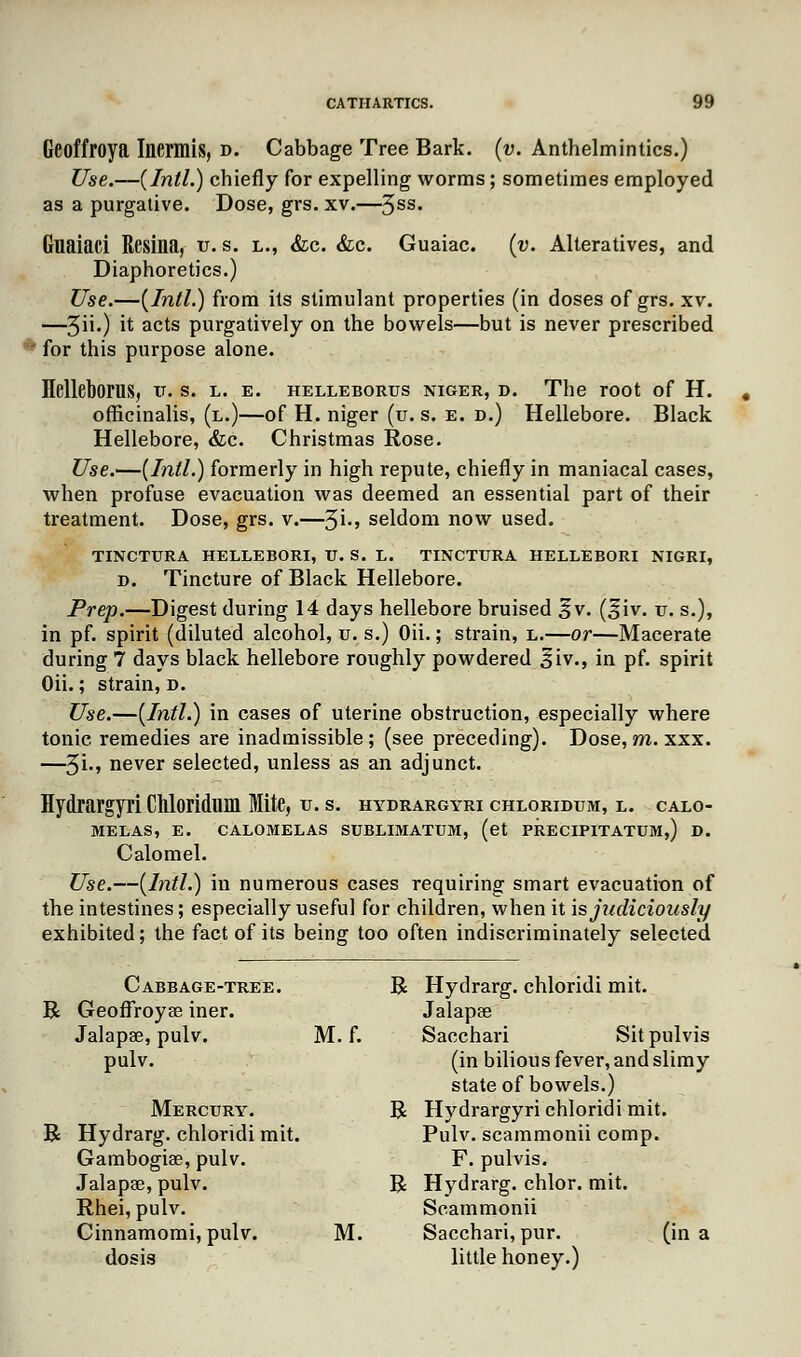 Geoffroya Inermis, d. Cabbage Tree Bark. (v. Anthelmintics.) Use.—(Intl.) chiefly for expelling worms; sometimes employed as a purgative. Dose, grs. xv.—3ss. Guaiaci ResiM, u. s. l., &c. &c. Guaiac. (v. Alteratives, and Diaphoretics.) Use.—(Intl.) from its stimulant properties (in doses of grs. xv. —3ii.) ^ ac^s purgatively on the bowels—but is never prescribed for this purpose alone. Helleborus, v. s. l. e. helleborus niger, d. The root of H. officinalis, (l.)—of H. niger (u. s. e. d.) Hellebore. Black Hellebore, &c. Christmas Rose. Use.—(Intl.) formerly in high repute, chiefly in maniacal cases, when profuse evacuation was deemed an essential part of their treatment. Dose, grs. v.—%i., seldom now used. TINCTURA HELLEBORI, XJ. S. L. TINCTURA HELLEBORI NIGRI, d. Tincture of Black Hellebore. Prep.—Digest during 14 days hellebore bruised §v. (Jiv. u. s.), in pf. spirit (diluted alcohol, u. s.) Oii.; strain, l.—or—Macerate during 7 days black hellebore roughly powdered 3iv., in pf. spirit Oii.; strain, d. Use.—(Intl.) in cases of uterine obstruction, especially where tonic remedies are inadmissible; (see preceding). Dose,m. xxx. —3i., never selected, unless as an adjunct. Hydrargyri Chloridum Mite, u. s. hydrargyri chloridum, l. calo- MELAS, E. CALOMELAS SUBLIMATUM, (et PRECIPITATUM,) D. Calomel. Use.—(Intl.) in numerous cases requiring smart evacuation of the intestines; especially useful for children, when it is judiciously exhibited; the fact of its being too often indiscriminately selected Cabbage-tree. R- Hydrarg. chloridi mit. R Geoffroyae iner. Jalapte Jalapae, pulv. M. f. Sacchari Sitpulvis pulv. (in bilious fever, and slimy state of bowels.) Mercury. R Hydrargyri chloridi mit. R Hydrarg. chloridi mit. Pulv. scammonii comp. Gambogiae, pulv. F. pulvis. Jalapae, pulv. R Hydrarg. chlor. mit. Rhei, pulv. Scammonii Cinnamomi, pulv. M. Sacchari, pur. (in a dosis little honey.)