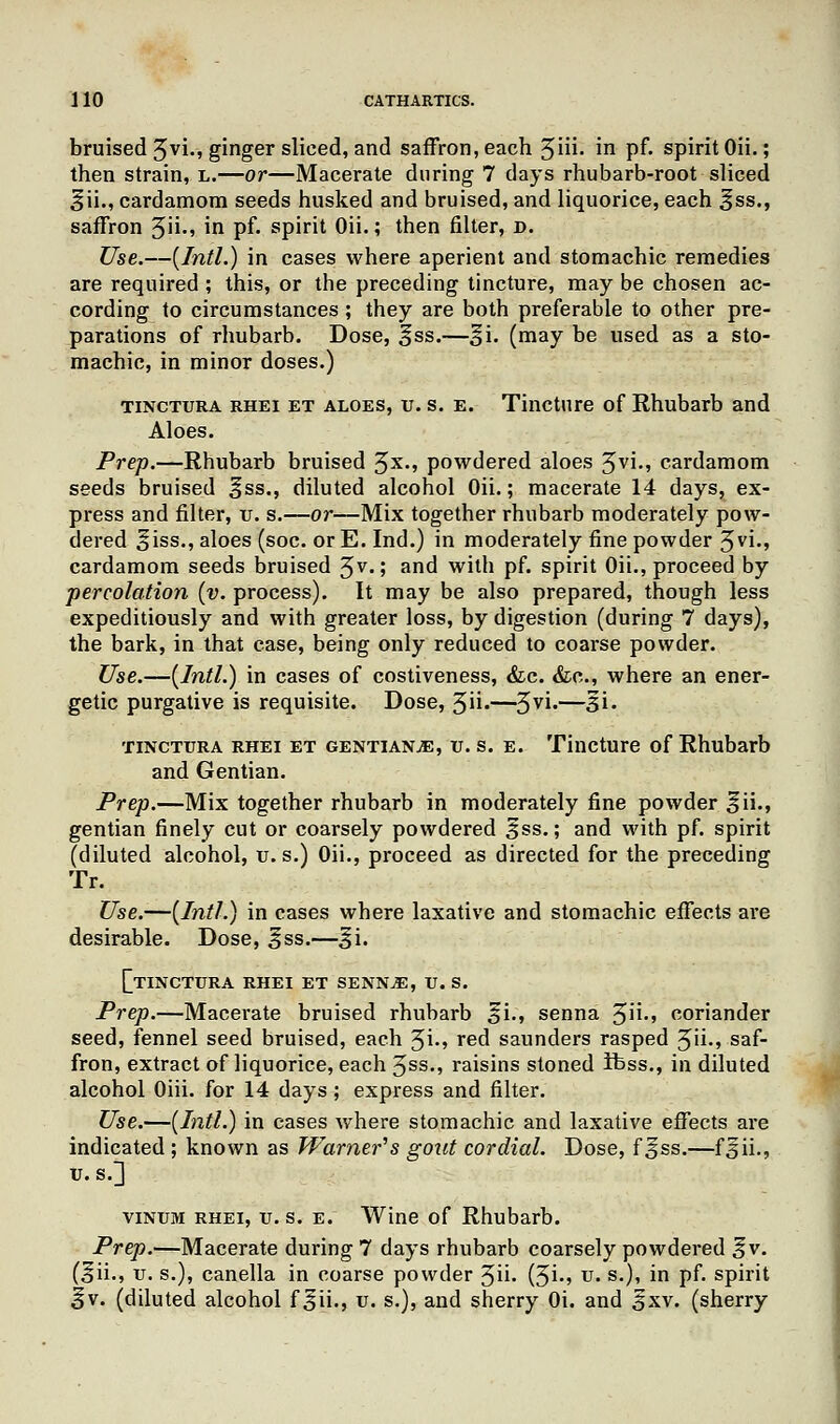 bruised 5vi., ginger sliced, and saffron, each 3ih. in pf. spirit Oii.; then strain, l.—or—Macerate during 7 clays rhubarb-root sliced §ii., cardamom seeds husked and bruised, and liquorice, each ^ss., saffron 3ii., in pf. spirit Oii.; then filter, d. Use.—[Intl.) in cases where aperient and stomachic remedies are required; this, or the preceding tincture, may be chosen ac- cording to circumstances ; they are both preferable to other pre- parations of rhubarb. Dose, ^ss.—^i. (may be used as a sto- machic, in minor doses.) tinctura rhei et aloes, u. s. e. Tincture of Rhubarb and Aloes. Prep.—Rhubarb bruised 3*., powdered aloes 3vi., cardamom seeds bruised §ss., diluted alcohol Oii.; macerate 14 days, ex- press and filter, u. s.—or—Mix together rhubarb moderately pow- dered oiss., aloes (soc. or E. Ind.) in moderately fine powder %vi., cardamom seeds bruised 3V-; and with pf. spirit Oii., proceed by percolation (v. process). It may be also prepared, though less expeditiously and with greater loss, by digestion (during 7 days), the bark, in that case, being only reduced to coarse powder. Use.—(Intl.) in cases of costiveness, &c. &c, where an ener- getic purgative is requisite. Dose, 3ii-—3yi-—3l- tinctura rhei et gentians, u. s. e. Tincture of Rhubarb and Gentian. Prep.—Mix together rhubarb in moderately fine powder ^ii., gentian finely cut or coarsely powdered £ss.; and with pf. spirit (diluted alcohol, u. s.) Oii., proceed as directed for the preceding Tr. Use.—(Intl.) in cases where laxative and stomachic effects are desirable. Dose, ^ss.—3ji. [[tinctura rhei et senn^e, u. s. Prep.—Macerate bruised rhubarb §i., senna 3ii., coriander seed, fennel seed bruised, each %i., red saunders rasped 3ii., saf- fron, extract of liquorice, each 3ss-> raisins stoned ibss., in diluted alcohol Oiii. for 14 days ; express and filter. Use.—(Intl.) in cases where stomachic and laxative effects are indicated ; known as Warner's gout cordial. Dose, f ^ss.—f^ii., U.S.] vinum rhei, u. s. e. Wine of Rhubarb. Prep.—Macerate during 7 days rhubarb coarsely powdered ^v. (^ii., u. s.), canella in coarse powder 3ii- (3i-» u« s-)» m pf* sphit ^v. (diluted alcohol f^ii., u. s.), and sherry Oi. and £xv. (sherry