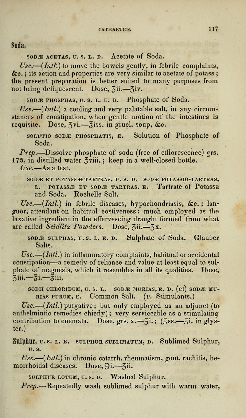 Soda. SOD.E acetas, u. s. l. d. Acetate of Soda. Use.—{Intl.) to move the bowels gently, in febrile complaints, &c.; its action and properties are very similar to acetate of potass ; the present preparation is better suited to many purposes from not being deliquescent. Dose, 5ii-—3iv- sod^e phosphas, u. s. l. e. d. Phosphate of Soda. Use.—{Intl.) a cooling and very palatable salt, in any circum- stances of constipation, when gentle motion of the intestines is requisite. Dose, Jvi.—^iss. in gruel, soup, &c. solutio sodje phosphatis, e. Solution of Phosphate of Soda. Prep.—Dissolve phosphate of soda (free of efflorescence) grs. 175, in distilled water ^viii.; keep in a well-closed bottle. Use.—As a test. SODjE ET POTASS^ TARTRAS, U. S. D. SODjE potassio-tartras, l. potass^ et sodm tartras. e. Tartrate of Potassa and Soda. Rochelle Salt. Use.—{Intl.) in febrile diseases, hypochondriasis, &c.; lan- guor, attendant on habitual costiveness ; much employed as the laxative ingredient in the effervescing draught formed from what are called Seidlitz Powders. Dose, 3n-—3X< sod,e sulphas, u. s. l. e. d. Sulphate of Soda. Glauber Salts. Use.—{Intl.) in inflammatory complaints, habitual or accidental constipation—a remedy of reliance and value at least equal to sul- phate of magnesia, which it resembles in all its qualities. Dose, 3iii.—§i.—|iii. SODII CHLORIDUM, TJ. S. L. SOD^E MURIAS, E. D. (et) SOD^ MU- rias purum, e. Common Salt. {v. Stimulants.) Use.—{Intl.) purgative; but only employed as an adjunct (to anthelmintic remedies chiefly); very serviceable as a stimulating contribution to enemata. Dose, grs. x.—3i-; (^ss.—%i. in glys- ter.) Sulphur, u. s. l. e. sulphur sublimatum, D. Sublimed Sulphur, u. s. Use.—{Intl.) in chronic catarrh, rheumatism, gout, rachitis, he- morrhoidal diseases. Dose, 9i.—3' sulphur lotum, u. s. d. Washed Sulphur. Prep.—Repeatedly wash sublimed sulphur with warm water,
