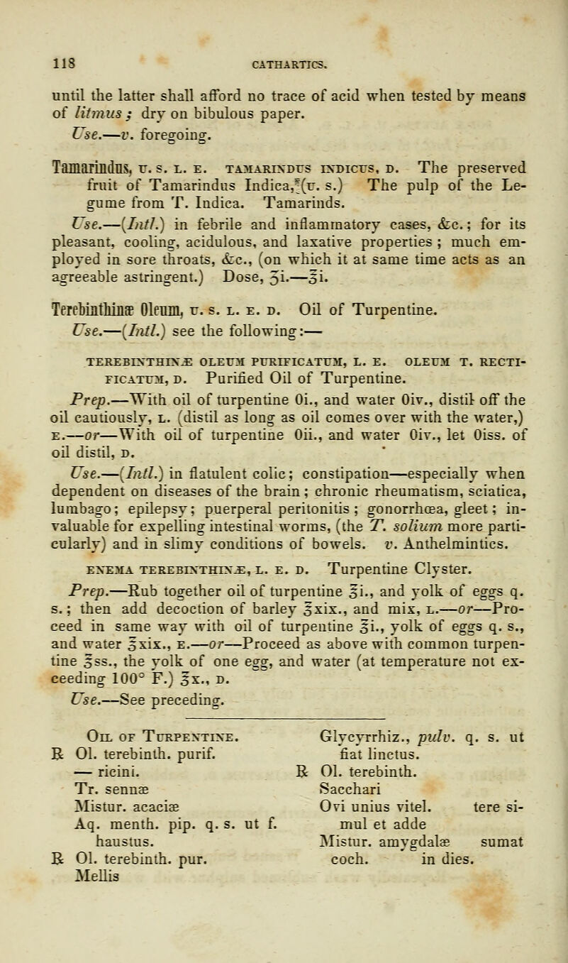 until the latter shall afford no trace of acid when tested by means of litmus; dry on bibulous paper. Use.—v. foregoing. Tamarindns, r. s. l. e. tamarixdes indices, d. The preserved fruit of Tamarindus Indica,^(r. s.) The pulp of the Le- gume from T. Indica. Tamarinds. L se.—(Intl.) in febrile and inflammatory cases, &c.; for its pleasant, cooling, acidulous, and laxative properties ; much em- ployed in sore throats, &c, (on which it at same time acts as an agreeable astringent.) Dose, 5i-—oh TerebiatMQBP Oleum, v. s. l. e. d. Oil of Turpentine. Use.—(Intl.) see the following:— TEREBINTHTXJE OLEUM PERIEICATEM, L. E. OLEEM T. RECTI- ficatem, d. Purified Oil of Turpentine. Prep.—With oil of turpentine Oi., and water Oiv., distil off the oil cautiously, l. (distil as long as oil comes over with the water,) e.—or—With oil of turpentine Oh., and water Oiv., let Oiss. of od distil, d. Use.—(Intl.) in flatulent colic; constipation—especially when dependent on diseases of the brain ; chronic rheumatism, sciatica, lumbago; epilepsy; puerperal peritonitis ; gonorrhoea, gleet; in- valuable for expelling intestinal worms, (the T. solium more parti- cularly) and in slimy conditions of bowels, v. Anthelmintics. enema terebintrtn-E, l. e. d. Turpentine Clyster. Prep.—Rub together oil of turpentine si., and yolk of eggs q. s.; then add decoction of barley 5*xix., and mix, e.—or—Pro- ceed in same way with oil of turpentine 5i., yolk of eggs q. s., and water 5xix., e.—or—Proceed as above with common turpen- tine S*ss., the yolk of one egg, and water (at temperature not ex- ceeding 100° F.) 3x., d. Use.—See preceding. Oll of Terpentine. Glycyrrhiz., pulv. q. s. ut R 01. terebinth, purif. fiat linctus. — ricini. R 01. terebinth. Tr. sennas Sacchari Mistur. acaciae Ovi unius vitel. tere si- Aq. menth. pip. q. s. ut f. mul et adde haustus. Mistur. amygdalae sumat R 01. terebinth, pur. coch. in dies. Mellis