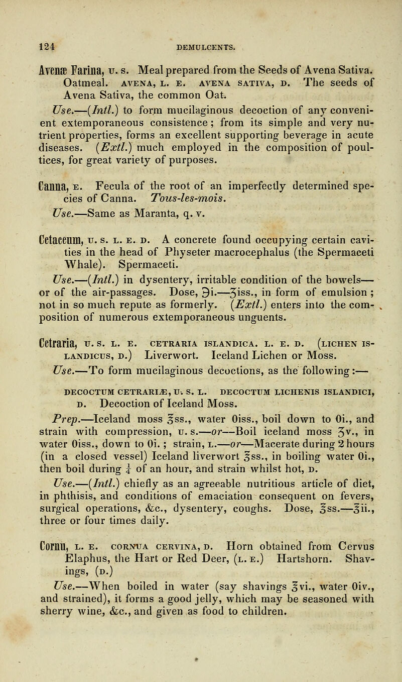 Avenffi Farina, v. s. Meal prepared from the Seeds of Avena Sativa. Oatmeal, avena, l. e. avena sativa, t>. The seeds of Avena Sativa, the common Oat. Use.—(Intl.) to form mucilaginous decoction of any conveni- ent extemporaneous consistence; from its simple and very nu- trient properties, forms an excellent supporting beverage in acute diseases. (Extl.) much employed in the composition of poul- tices, for great variety of purposes. Canna, e. Fecula of the root of an imperfectly determined spe- cies of Canna. Tous-les-mois. Use.—Same as Maranta, q. v. Cetaceum, u. s. l. e. d. A concrete found occupying certain cavi- ties in the head of Physeter macrocephalus (the Spermaceti Whale). Spermaceti. Use.—(Intl.) in dysentery, irritable condition of the bowels— or of the air-passages. Dose, 9i.—3iss-> in form of emulsion ; not in so much repute as formerly. (Extl.) enters into the com- position of numerous extemporaneous unguents. Cetraria, u. s. l. e. cetraria islandica. l. e. d. (lichen is- landicus, d.) Liverwort. Iceland Lichen or Moss. Use.—To form mucilaginous decoctions, as the following:— DECOCTUM CETRARIjE,U. s. l. decoctum lichenis islandict, d. Decoction of Iceland Moss. Prep.—Iceland moss §ss., water Oiss., boil down to Oi., and strain with compression, u. s.—or—Boil iceland moss 5v-> i*1 water Oiss., down to Oi. ; strain, l.—or—Macerate during 2 hours (in a closed vessel) Iceland liverwort ^ss., in boiling water Oi., then boil during | of an hour, and strain whilst hot, d. Use.—(Intl.) chiefly as an agreeable nutritious article of diet, in phthisis, and conditions of emaciation consequent on fevers, surgical operations, &c, dysentery, coughs. Dose, ^ss.—^ii., three or four times daily. Comn, l. e. cornua cervina, d. Horn obtained from Cervus Elaphus, the Hart or Red Deer, (l.e.) Hartshorn. Shav- ings, (d.) Use.—When boiled in water (say shavings ^vi., water Oiv., and strained), it forms a good jelly, which may be seasoned with sherry wine, &c, and given as food to children.