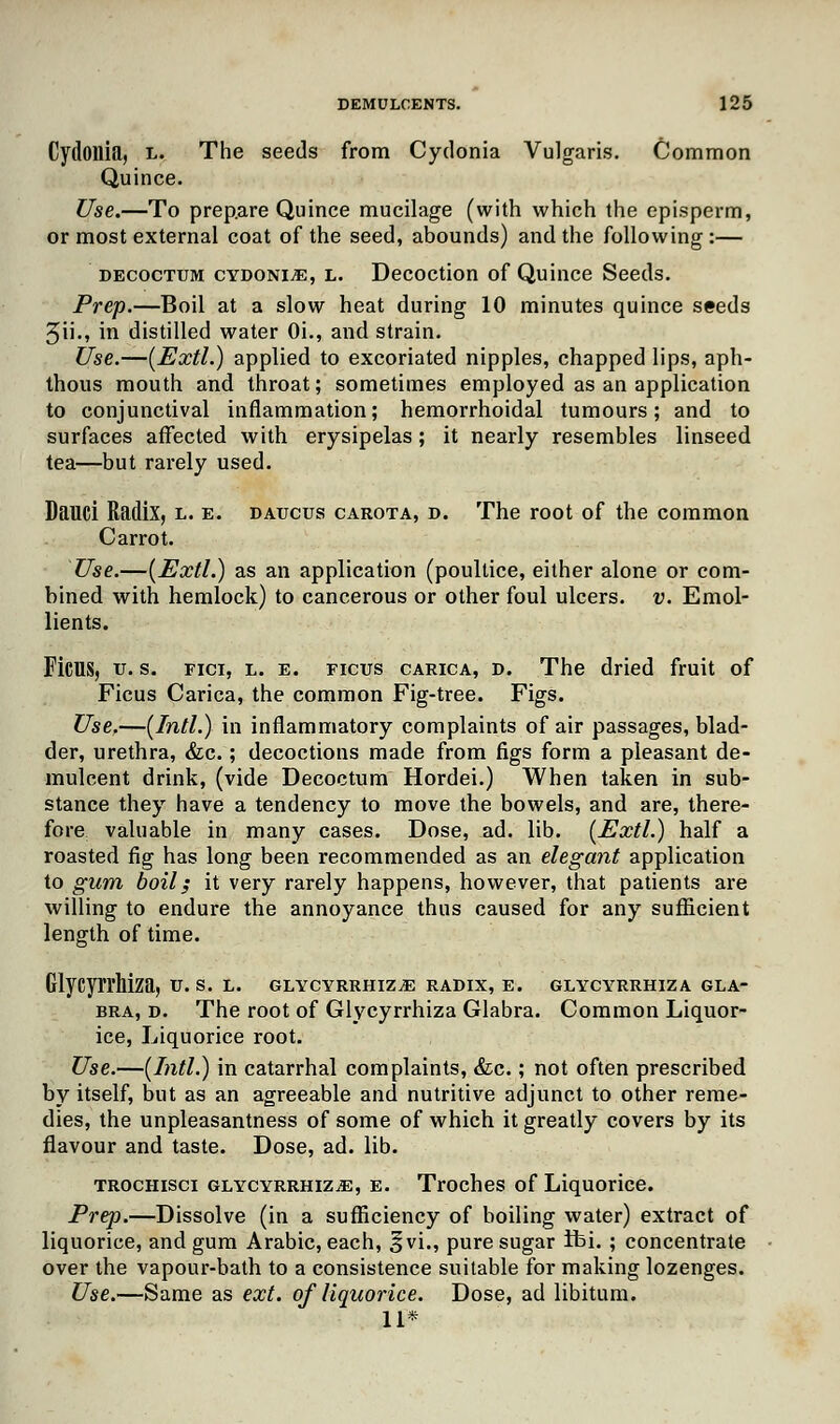 Cydonia, l. The seeds from Cydonia Vulgaris. Common Quince. Use.—To prepare Quince mucilage (with which the episperm, or most external coat of the seed, abounds) and the following:— decoctum cydonia, l. Decoction of Quince Seeds. Prep.—Boil at a slow heat during 10 minutes quince seeds 5ii., in distilled water Oi., and strain. Use.—(Extl.) applied to excoriated nipples, chapped lips, aph- thous mouth and throat; sometimes employed as an application to conjunctival inflammation; hemorrhoidal tumours; and to surfaces affected with erysipelas; it nearly resembles linseed tea—but rarely used. Dauci Radix, l. e. daucus carota, d. The root of the common Carrot. Use.—(Extl.) as an application (poultice, either alone or com- bined with hemlock) to cancerous or other foul ulcers, v. Emol- lients. Ficus, u. s. fici, l. e. ficus carica, d. The dried fruit of Ficus Carica, the common Fig-tree. Figs. Use.—[Intl.) in inflammatory complaints of air passages, blad- der, urethra, &c.; decoctions made from figs form a pleasant de- mulcent drink, (vide Decoctum Hordei.) When taken in sub- stance they have a tendency to move the bowels, and are, there- fore valuable in many cases. Dose, ad. lib. (Extl.) half a roasted fig has long been recommended as an elegant application to gum boil; it very rarely happens, however, that patients are willing to endure the annoyance thus caused for any sufficient length of time. Glycyrrhiza, v. s. l. glycyrrhiza radix, e. glycyrrhiza gla- bra, d. The root of Glycyrrhiza Glabra. Common Liquor- ice, Liquorice root. Use.—(Intl.) in catarrhal complaints, &c.; not often prescribed by itself, but as an agreeable and nutritive adjunct to other reme- dies, the unpleasantness of some of which it greatly covers by its flavour and taste. Dose, ad. lib. trochisci glycyrrhiza, e. Troches of Liquorice. Prep.—Dissolve (in a sufficiency of boiling water) extract of liquorice, and gum Arabic, each, ^vi., pure sugar ibi. ; concentrate over the vapour-bath to a consistence suitable for making lozenges. Use.—Same as ext. of liquorice. Dose, ad libitum. 11*