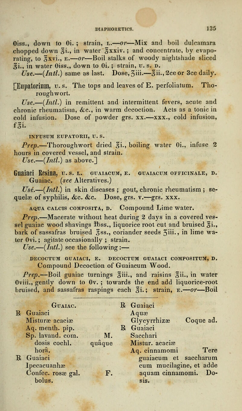Oiss., down to Oi. ; strain, l.—or—Mix and boil dulcamara chopped down £i., in water <$xxiv. » and concentrate, by evapo- rating, to §xvi., e.—or—Boil stalks of woody nightshade sliced §i., in water Oiss., down to Oi.; strain, u. s. d. Use.—(Intl.) same as last. Dose, 3iih—3ii->2ceor 3ce daily. LElipatorium, u. s. The tops and leaves of E. perfoliatum. Tho- rough wort. Use,—(Jntl.) in remittent and intermittent fevers, acute and chronic rheumatism, &c, in warm decoction. Acts as a tonic in cold infusion. Dose of powder grs. xx.—xxx., cold infusion, INFTJSUM EUPATORII, U. S. Prep.—Thoroughwort dried ^i., boiling water Oi., infuse 2 hours in covered vessel, and strain. Use.—(Intl.) as above.] Guaiaci Resina, u. s. l. guaiacum, e. guaiacum officinale, d. Guaiac. (see Alteratives.) Use.—(Intl.) in skin diseases ; gout, chronic rheumatism ; se- quelae of syphilis, &c. &c. Dose, grs. v.—grs. xxx. aq.ua calcis composita, d. Compound Lime water. Prep.—Macerate without heat during 2 days in a covered ves- sel guaiac wood shavings Ibss., liquorice root cut and bruised %\., bark of sassafras bruised Iss., coriander seeds 3iii., in lime wa- ter Ovi.; agitate occasionally ; strain. Use.—(Intl.) see the following:— DECOCTUM GUAIACI, E. DECOCTUM GUAIACI COMPOSITUM, D. Compound Decoction of Guaiacum Wood. Prep.—Boil guaiac turnings §iii., and raisins ^ii., in water Oviii., gently down to Ov. ; towards the end add liquorice-root bruised, and sassafras raspings each ^i.; strain, e.—or—Boil R B Guaiac. B Guaiaci Guaiaci Aquae Misturae acaciae Glycyrrhizae Coque ad. Aq. menth. pip. B Guaiaci Sp. lavand. com. . M. Sacchari dosis cochl. quaque Mistur. acaciae hora. Aq. cinnamomi Tere Guaiaci guaiacum et saccharum Ipecacuanha? cum mucilagine, et adde Confec. rosae gal. F. aquam cinnamomi. Do- bolus. sis.