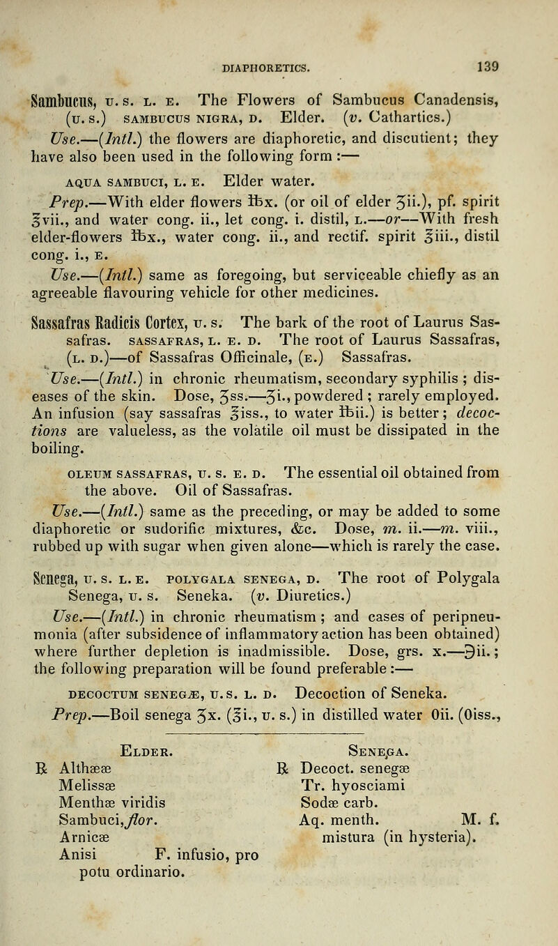 SambllCUS, u. s. l. e. The Flowers of Sambucus Canadensis, (u. s.) sambucus nigra, d. Elder, (v. Cathartics.) Use.—(Intl.) the flowers are diaphoretic, and discutient; they have also been used in the following form :— aqua sambuci, l. e. Elder water. Prep.—With elder flowers ibx. (or oil of elder 3ii.), pf. spirit §vii., and water cong. ii., let cong. i. distil, l.—or—With fresh elder-flowers ifcx., water cong. ii., and rectif. spirit §iii., distil cong. i., e. Use.—(Intl.) same as foregoing, but serviceable chiefly as an agreeable flavouring vehicle for other medicines. Sassafras Raditis Cortex, u. s. The bark of the root of Lauras Sas- safras, sassafras, l. e. d. The root of Lauras Sassafras, (l. d.)—of Sassafras Officinale, (e.) Sassafras. Use.—(Intl.) in chronic rheumatism, secondary syphilis ; dis- eases of the skin. Dose, 5ss.—3i., powdered ; rarely employed. An infusion (say sassafras ^iss., to water ifeii.) is better; decoc- tions are valueless, as the volatile oil must be dissipated in the boiling. oleum sassafras, u. s. e. d. The essential oil obtained from the above. Oil of Sassafras. Use.—(Intl.) same as the preceding, or may be added to some diaphoretic or sudorific mixtures, &c. Dose, m. ii.—m. viii., rubbed up with sugar when given alone—which is rarely the case. Senega, u. s. l. e. polygala senega, d. The root of Polygala Senega, u. s. Seneka. (v. Diuretics.) Use.—(Intl.) in chronic rheumatism ; and cases of peripneu- monia (after subsidence of inflammatory action has been obtained) where further depletion is inadmissible. Dose, grs. x.—9ii.; the following preparation will be found preferable:— decoctum senega, u.s. l. d. Decoction of Seneka. Prep.—Boil senega 3x. (^i., u. s.) in distilled water Oii. (Oiss., Elder. Sene.ga. R Althsese R Decoct, senega? Melissae Tr. hyosciami Menthae viridis Soda? carb. Sambuci5>/?or. Aq. menth. M. Arnicae mistura (in hysteria). Anisi F. infusio, pro potu ordinario.