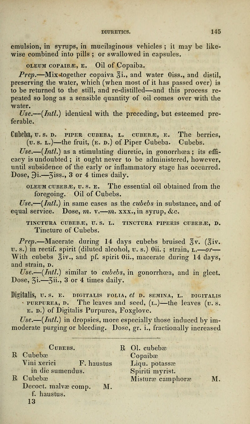 emulsion, in syrups, in mucilaginous vehicles ; it may be like- wise combined into pills ; or swallowed in capsules. oleum copaiba, e. Oil of Copaiba. Prep.—Mix-together copaiva ^i., and water Oiss., and distil, preserving the water, which (when most of it has passed over) is to be returned to the still, and re-distilled—and this process re- peated so long as a sensible quantity of oil comes over with the water. Use.—[Intl.) identical with the preceding, but esteemed pre- ferable. Cllbeba, u. s. d. piper cubeba, l. cubeb,e, e. The berries, (u. s. l.)—the fruit, (e. d.) of Piper Cubeba. Cubebs. Use.—(Intl.) as a stimulating diuretic, in gonorrhoea; its effi- cacy is undoubted ; it ought never to be administered, however, until subsidence of the early or inflammatory stage has occurred. Dose, 9i.—3iss., 3 or 4 times daily. oleum cubeba, u. s. e. The essential oil obtained from the foregoing. Oil of Cubebs. Use.—(Intl.) in same cases as the cubebs in substance, and of equal service. Dose, m. v.—m. xxx.,in syrup, &c. TINCTURA CUBEBAE, U. S. L. TINCTURA PIPERIS CUBEBiE, D. Tincture of Cubebs. Prep.—Macerate during 14 days cubebs bruised ^v. (i$iv. u. s.) in rectif. spirit (diluted alcohol, u. s.) Oii. ; strain, l.—or— With cubebs ^iv., and pf. spirit Oii., macerate during 14 days, and strain, d. Use.—(Intl.) similar to cubebs, in gonorrhoea, and in gleet. Dose, 5i-—3n-5 3 or 4 times daily. Digitalis, u. s. e. digitalis folia, et d. semina, l. digitalis • purpurea, d. The leaves and seed, (l.)—the leaves (u. s. e. d.) of Digitalis Purpurea, Foxglove. Use.—(Intl.) in dropsies, more especially those induced by im- moderate purging or bleeding. Dose, gr. i., fractionally increased Cubebs. R 01. cubebse R Cubebae Copaibae Vini xerici F. haustus Liqu. potassoe in die sumendus. Spiriti myrist. R Cubebae Misturae camphorae M. Decoct, malvae comp. M. f. haustus. 13