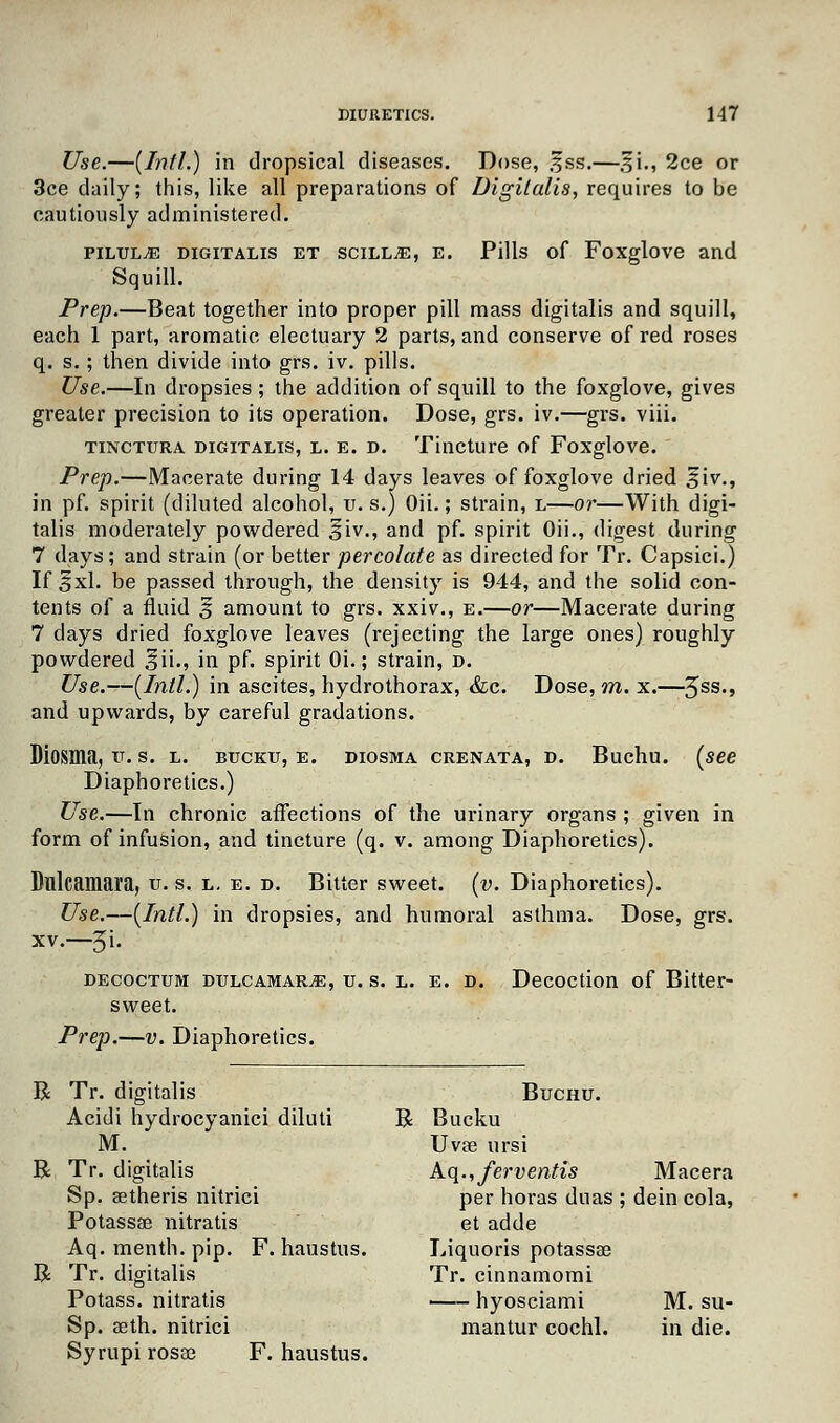 Use.—(Intl.) in dropsical diseases. Dose, .fss.—§i., 2ce or 3ce daily; this, like all preparations of Digitalis, requires to be cautiously administered. pilule digitalis et scill^e, e. Pills of Foxglove and Squill. Prep.—Beat together into proper pill mass digitalis and squill, each 1 part, aromatic electuary 2 parts, and conserve of red roses q. s.; then divide into grs. iv. pills. Use.—In dropsies ; the addition of squill to the foxglove, gives greater precision to its operation. Dose, grs. iv.—grs. viii. tinctura digitalis, l. e. d. Tincture of Foxglove. Prep.—Macerate during 14 days leaves of foxglove dried $'\v., in pf. spirit (diluted alcohol, u. s.) Oii.; strain, l—or—With digi- talis moderately powdered %iv., and pf. spirit Oii., digest during 7 days; and strain (or better percolate as directed for Tr. Capsici.) If fxl. be passed through, the density is 944, and the solid con- tents of a fluid 5 amount to grs. xxiv., e.—or—Macerate during 7 days dried foxglove leaves (rejecting the large ones) roughly powdered §ii., in pf. spirit Oi.; strain, d. Use.—(Intl.) in ascites, hydrothorax, &c. Dose, m. x.—3ss., and upwards, by careful gradations. Diosma, u. s. l. bucku, e. diosma crenata, d. Buchu. (see Diaphoretics.) Use.—In chronic affections of the urinary organs ; given in form of infusion, and tincture (q. v. among Diaphoretics). Dulcamara, u. s. l. e. d. Bitter sweet, (v. Diaphoretics). Use.—(Intl.) in dropsies, and humoral asthma. Dose, grs. xv.—Ji. decoctum dulcamara, u. s. l. e. d. Decoction of Bitter- sweet. Prep.—v. Diaphoretics. B R R Tr. digitalis Acidi hydrocyanici diluti M. Tr. digitalis Sp. aetheris nitrici Potassae nitratis Aq. menth. pip. F. haustus. Tr. digitalis Potass, nitratis Sp. aeth. nitrici Syrupi rosae F. haustus. Buchu. R Bucku Uvpe ursi k(\.,ferventis Macera per horas duas ; dein cola, et adde Liquoris potassaB Tr. cinnamomi hyosciami M. su- mantur cochl. in die.