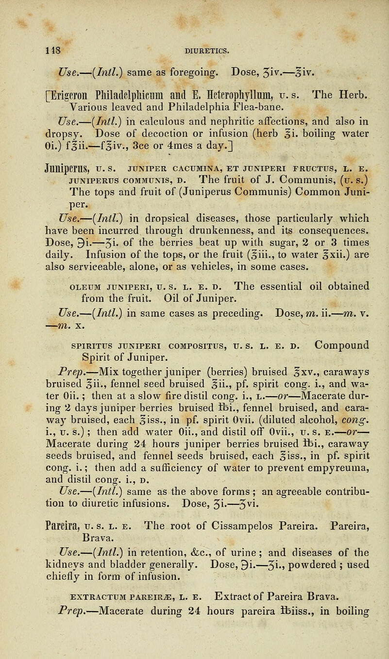 Use.—[Intl.) same as foregoing. Dose, 3iv.—§iv. [Brigcron Pliiladelpliicum and E. Heterophyllum, v.s. The Herb. Various leaved and Philadelphia Flea-bane. Use.—(Intl.) in calculous and nephritic affections, and also in dropsy. Dose of decoction or infusion (herb 3i. boiling water Oi.) f|ii.—f^iv., 3ce or 4mes a day.] JlllliperaS, u. s. juniper cacumina, et juniperi fructus, l. e. juniperus communis, d. The fruit of J. Communis, (u. s.) The tops and fruit of (Juniperus Communis) Common Juni- per. Use.—(Intl.) in dropsical diseases, those particularly which have been incurred through drunkenness, and its consequences. Dose, 9i.—3i. °f me berries beat up with sugar, 2 or 3 times daily. Infusion of the tops, or the fruit (§iii., to water ^xii.) are also serviceable, alone, or as vehicles, in some cases. oleum juniperi, u. s. l. e. d. The essential oil obtained from the fruit. Oil of Juniper. Use.—(Intl.) in same cases as preceding. Dose, m. ii.—m. v. —m. x. spiritus juniperi compositus, u. s. l. e. d. Compound Spirit of Juniper. Prep.—Mix together juniper (berries) bruised fxv., caraways bruised ^ii., fennel seed bruised ^ii., pf. spirit cong. i., and wa- ter Oii.; then at a slow fire distil cong. i., l.—or—Macerate dur- ing 2 days juniper berries bruised ibi., fennel bruised, and cara- wa)r bruised, each Siss., in pf. spirit Ovii. (diluted alcohol, cong. i., u. s.); then add water Oii., and distil off Ovii., u. s. e.—or— Macerate during 24 hours juniper berries bruised ibi., caraway seeds bruised, and fennel seeds bruised, each ^iss., in pf. spirit cong. i.; then add a sufficiency of water to prevent empyreuma, and distil cong. i., r>. Use.—(Intl.) same as the above forms ; an agreeable contribu- tion to diuretic infusions. Dose, 3i.—3V'- Pareira, u. s. l. e. The root of Cissampelos Pareira. Pareira, Brava. Use.—(Intl.) in retention, &c, of urine; and diseases of the kidneys and bladder generally. Dose, 9i.—^i., powdered ; used chiefly in form of infusion. extractum pareira, L. e. Extract of Pareira Brava. Prep.—Macerate during 24 hours pareira Ibiiss., in boiling