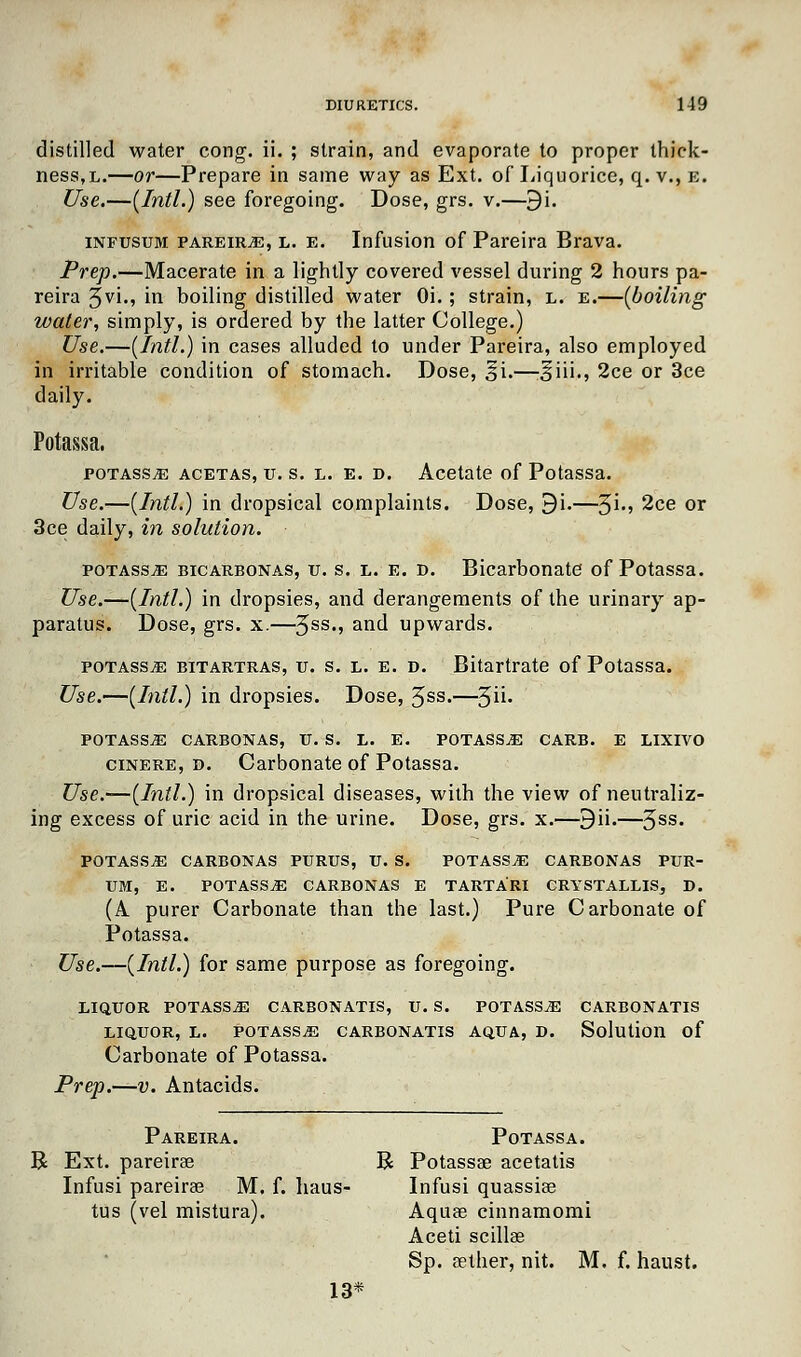 distilled water cong. ii. ; strain, and evaporate to proper thick- ness, l.—or—Prepare in same way as Ext. of Liquorice, q. v., e. Use.—(Intl.) see foregoing. Dose, grs. v.—9i. infusum pareiRjE, l. e. Infusion of Pareira Brava. Prep.—Macerate in a lightly covered vessel during 2 hours pa- reira 5v1m m boiling distilled water Oi.; strain, l. e.—(boiling water, simply, is ordered by the latter College.) Use.—(Intl.) in cases alluded to under Pareira, also employed in irritable condition of stomach. Dose, %i.—Jiii., 2ce or 3ce daily. Potassa. potass,e acetas, u. s. l. e. d. Acetate of Potassa. Use.—(Intl.) in dropsical complaints. Dose, 9i.—$i., 2ce or 3ce daily, in solution. potassa bicarbonas, u. s. l. e. d. Bicarbonate of Potassa. Use.—(Intl.) in dropsies, and derangements of the urinary ap- paratus. Dose, grs. x.—3ss-> an(l upwards. potasstE bitartras, u. s. l. e. d. Bitartrate of Potassa. Use.—(Intl.) in dropsies. Dose, 3ss.—5- POTASS.E CARBONAS, U. S. L. E. POTASSA CARB. E LIXIVO cinere, d. Carbonate of Potassa. Use.—(Intl.) in dropsical diseases, with the view of neutraliz- ing excess of uric acid in the urine. Dose, grs. x.—9ii.—3SS* POTASSA CARBONAS PURUS, U. S. POTASSjE CARBONAS PUR- UM, E. POTASS.E CARBONAS E TARTARI CRYSTALLIS, D. (A purer Carbonate than the last.) Pure Carbonate of Potassa. Use.—(Intl.) for same purpose as foregoing. LIQUOR POTASSjE CARBONATIS, U. S. POTASS.E CARBONATIS LIQUOR, L. POTASS.E CARBONATIS AQUA, D. Solution of Carbonate of Potassa. Prep.—v. Antacids. Pareira. Potassa. Ext. pareirse R Potassae acetatis Infusi pareirae M. f. haus- Infusi quassias tus (vel mistura). Aquae cinnamomi Aceti scillae Sp. aether, nit. M. f. haust. 13*