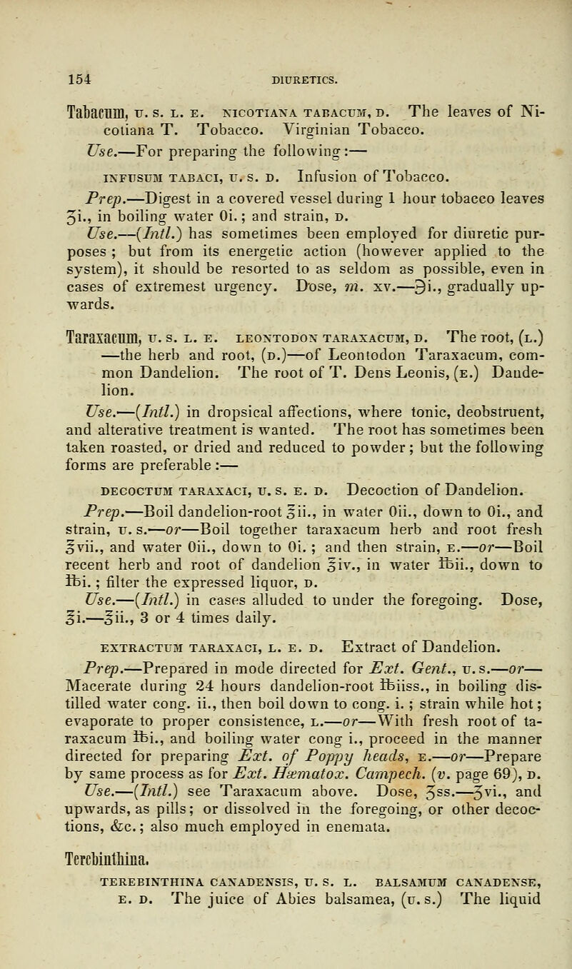 Tabacum, u. s. l. e. nicotiana tabacum, d. The leaves of Ni- cotiana T. Tobacco. Virginian Tobacco. Use.—For preparing the following:— infttsum tabaci, tj.s. d. Infusion of Tobacco. Prep.—Digest in a covered vessel during 1 hour tobacco leaves 5i., in boiling water Oi.; and strain, d. Use.—(Intl.) has sometimes been employed for diuretic pur- poses ; but from its energetic action (however applied to the system), it should be resorted to as seldom as possible, even in cases of extremest urgency. Dose, m. xv.—9i., gradually up- wards. Taraxacum, v. s. l. e. leontodon taraxacum, d. The root, (l.) —the herb and root, (d.)—of Leontodon Taraxacum, com- mon Dandelion. The root of T. Dens Leonis, (e.) Dande- lion. Use.^(IntL) in dropsical affections, where tonic, deobstruent, and alterative treatment is wanted. The root has sometimes been taken roasted, or dried and reduced to powder; but the following forms are preferable :— decoctum taraxaci, u. s. e. d. Decoction of Dandelion. Prep.—Boil dandelion-root 5ii., in water Oii., down to Oi., and strain, u. s.—or—Boil together taraxacum herb and root fresh ^vii., and water Oii., down to Oi. ; and then strain, e.—or—Boil recent herb and root of dandelion §iv., in water ifeii., down to Ifei.; filter the expressed liquor, d. Use.—(Intl.) in cases alluded to under the foregoing. Dose, §i.—oii., 3 or 4 times daily. extractum taraxaci, l. e. d. Extract of Dandelion. Prep.—Prepared in mode directed for Ext. Gent., v.s.—or— Macerate during 24 hours dandelion-root Ifeiiss., in boiling dis- tilled water cong. ii., then boil down to cong. i. ; strain while hot; evaporate to proper consistence, l.—or—With fresh root of ta- raxacum ifei., and boiling water cong i., proceed in the manner directed for preparing Ext. of Poppy heads, e.—or—Prepare by same process as for Ext. Hxmatox. Campech. (v. page 69), d. Use.—(Intl.) see Taraxacum above. Dose, 3ss.—3vi*> an(l upwards, as pills; or dissolved in the foregoing, or other decoc- tions, &c.; also much employed in enemata. TercbintMna. TEREBINTHINA CANADENSIS, U. S. L. BALSAMUM CANADENSE, e. d. The juice of Abies balsamea, (u. s.) The liquid