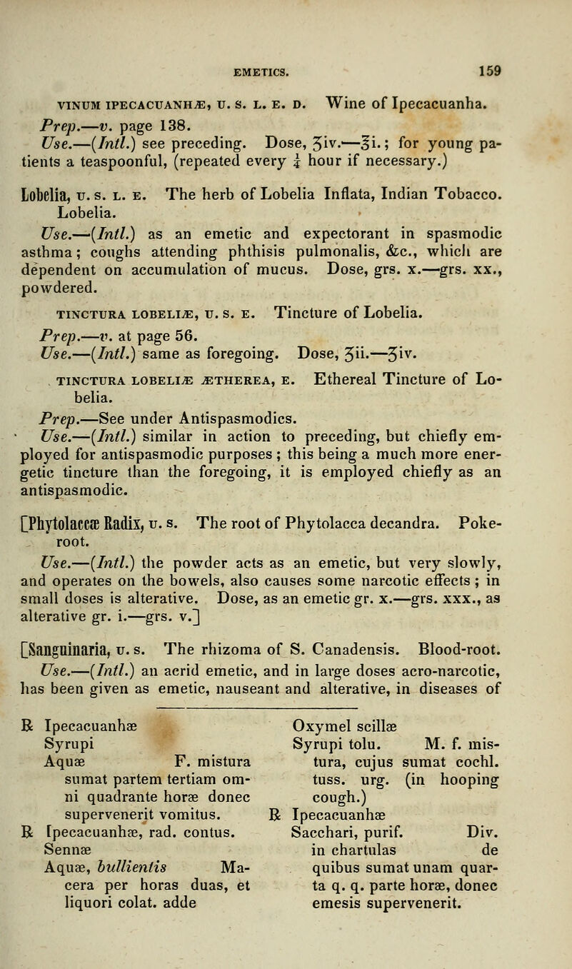 vinum ipecacuanha, u. s. l. e. d. Wine of Ipecacuanha. Prep.—v. page 138. Use.—(Intl.) see preceding. Dose, 3iv.'—^i.; for young pa- tients a teaspoonful, (repeated every -4 hour if necessary.) Lobelia, u. s. l. e. The herb of Lobelia Inflata, Indian Tobacco. Lobelia. Use.—(Intl.) as an emetic and expectorant in spasmodic asthma; coughs attending phthisis pulmonalis, &c, whicli are dependent on accumulation of mucus. Dose, grs. x.—grs. xx., powdered. tinctura lobelia, u.s. e. Tincture of Lobelia. Prep.—ik at page 56. Use.—(Intl.) same as foregoing. Dose, 3ii.—%iv. , tinctura lobelia atherea, e. Ethereal Tincture of Lo- belia. Prep.—See under Antispasmodics. Use.—(Intl.) similar in action to preceding, but chiefly em- ployed for antispasmodic purposes ; this being a much more ener- getic tincture than the foregoing, it is employed chiefly as an antispasmodic. [Phytolacca Radix, u. s. The root of Phytolacca decandra. Poke- root. Use.—(Intl.) the powder acts as an emetic, but very slowly, and operates on the bowels, also causes some narcotic effects ; in small doses is alterative. Dose, as an emetic gr. x.—grs. xxx., as alterative gr. i.—grs. v.] [Sanguinaria, u. s. The rhizoma of S. Canadensis. Blood-root. Use.—(Intl.) an acrid emetic, and in large doses acro-narcotic, has been given as emetic, nauseant and alterative, in diseases of R Ipecacuanha? Oxymel scillae Syrupi Syrupi tolu. M. f. mis- Aqua? F. mistura tura, cujus sumat cochl. sumat partem tertiam om- tuss. urg. (in hooping ni quadrante horae donee cough.) supervenerit vomitus. R Ipecacuanha? R [pecacuanha?, rad. contus. Sacchari, purif. Div. Senna? in chartulas de Aqua?, bullientis Ma- quibus sumat unam quar- cera per horas duas, et ta q. q. parte hora?, donee liquori colat. adde emesis supervenerit.